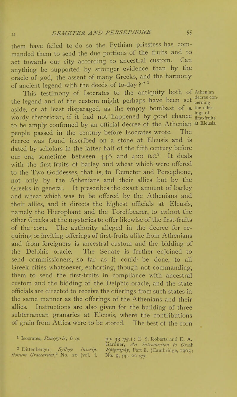 them have failed to do so the Pythian priestess has com- manded them to send the due portions of the fruits and to act towards our city according to ancestral custom. Can anything be supported by stronger evidence than by the oracle of god, the assent of many Greeks, and the harmony of ancient legend with the deeds of to-day ?  ^ This testimony of Isocrates to the antiquity both of Athenian the legend and of the custom might perhaps have been set cerainV aside, or at least disparaged, as the empty bombast of a wordy rhetorician, if it had not happened by good chance firft-fruits to be amply confirmed by an official decree of the Athenian at Eieusis. people passed in the century before Isocrates wrote. The decree was found inscribed on a stone at Eieusis and is dated by scholars in the latter half of the fifth century before our era, sometime between 446 and 420 B.C.^ It deals with the first-fruits of barley and wheat which were offered to the Two Goddesses, that is, to Demeter and Persephone, not only by the Athenians and their allies but by the Greeks in general. It prescribes the exact amount of barley and wheat which was to be offered by the Athenians and their allies, and it directs the highest officials at Eieusis, namely the Hierophant and the Torchbearer, to exhort the other Greeks at the mysteries to offer likewise of the first-fruits of the corn. The authority alleged in the decree for re- quiring or inviting offerings of first-fruits alike from Athenians and from foreigners is ancestral custom and the bidding of the Delphic oracle. The Senate is further enjoined to send commissioners, so far as it could- be done, to all Greek cities whatsoever, exhorting, though not commanding, them to send the first-fruits in compliance with ancestral custom and the bidding of the Delphic oracle, and the state officials are directed to receive the offerings from such states in the same manner as the offerings of the Athenians and their allies. Instructions are also given for the building of three subterranean granaries at Eieusis, where the contributions of grain from Attica were to be stored. The best of the corn ^ Isocrates, Panegyric, 6 sq. 2 Dittenberger, Sylloge Imcrip- tioniim Graccai-um,^ No. 20 (vol. i. pp. 33 sqq.); E, S. Roberts and E. A. Gardner, An Inlrodnciion to Greek Epigraphy, Part ii. (Cambridge, 1905) No. 9, \>\). 22 sqq.