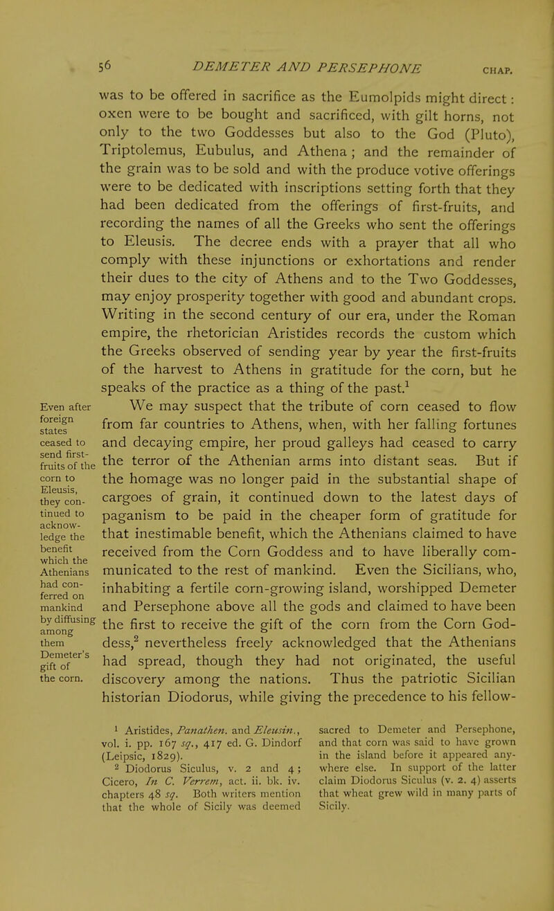 CHAP. Even after foreign states ceased to send first- fruits of the corn to Eleusis, they con- tinued to acknow- ledge the benefit which the Athenians had con- ferred on mankind by diffusing among them Demeter's gift of the corn. was to be offered in sacrifice as the Eumolpids might direct: oxen were to be bought and sacrificed, with gilt horns, not only to the two Goddesses but also to the God (Pluto), Triptolemus, Eubulus, and Athena ; and the remainder of the grain was to be sold and with the produce votive offerings were to be dedicated with inscriptions setting forth that they had been dedicated from the offerings of first-fruits, and recording the names of all the Greeks who sent the offerings to Eleusis. The decree ends with a prayer that all who comply with these injunctions or exhortations and render their dues to the city of Athens and to the Two Goddesses, may enjoy prosperity together with good and abundant crops. Writing in the second century of our era, under the Roman empire, the rhetorician Aristides records the custom which the Greeks observed of sending year by year the first-fruits of the harvest to Athens in gratitude for the corn, but he speaks of the practice as a thing of the past.-^ We may suspect that the tribute of corn ceased to flow from far countries to Athens, when, with her falling fortunes and decaying empire, her proud galleys had ceased to carry the terror of the Athenian arms into distant seas. But if the homage was no longer paid in the substantial shape of cargoes of grain, it continued down to the latest days of paganism to be paid in the cheaper form of gratitude for that inestimable benefit, which the Athenians claimed to have received from the Corn Goddess and to have liberally com- municated to the rest of mankind. Even the Sicilians, who, inhabiting a fertile corn-growing island, worshipped Demeter and Persephone above all the gods and claimed to have been the first to receive the gift of the corn from the Corn God- dess,^ nevertheless freely acknowledged that the Athenians had spread, though they had not originated, the useful discovery among the nations. Thus the patriotic Sicilian historian Diodorus, while giving the precedence to his fellow- 1 Kx\?>\SA&%, Panathen. and E/eusm., vol. i. pp. 167 j<7., 417 ed. G. Dindorf (Leipsic, 1829). 2 Diodorus Sicuhis, v. 2 and 4; Cicero, In C. Verrem, act. ii. bk. iv. chapters 48 sq. Both writers mention that the whole of Sicily was deemed sacred to Demeter and Persephone, and that corn was said to have grown in the island before it appeared any- where else. In support of the latter claim Diodorus Siculus (v. 2. 4) asserts that wheat grew wild in many parts of Sicily.