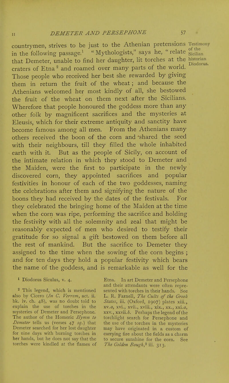countrymen, strives to be just to the Athenian pretensions testimony in the following passage.^  Mythologists, says he,  relate ji]^,^ that Demeter, unable to find her daughter, lit torches at the Jj^^^J;^ craters of Etna ^ and roamed over many parts of the world. Those people who received her best she rewarded by giving them in return the fruit of the wheat; and because the Athenians welcomed her most kindly of all, she bestowed the fruit of the wheat on them next after the Sicilians. Wherefore that people honoured the goddess more than any other folk by magnificent sacrifices and the mysteries at Eleusis, which for their extreme antiquity and sanctity have become famous among all men. From the Athenians many others received the boon of the corn and 'shared the seed with their neighbours, till they filled the whole inhabited earth with it. But as the people of Sicily, on account of the intimate relation in which they stood to Demeter and the Maiden, were the first to participate in the newly discovered corn, they appointed sacrifices and popular festivities in honour of each of the two goddesses, naming the celebrations after them and signifying the nature of the boons they had received by the dates of the festivals. For they celebrated the bringing home of the Maiden at the time when the corn was ripe, performing the sacrifice and holding the festivity with all the solemnity and zeal that might be reasonably expected of men who desired to testify their gratitude for so signal a gift bestowed on them before all the rest of mankind. But the sacrifice to Demeter they assigned to the time when the sowing of the corn begins ; and for ten days they hold a popular festivity which bears the name of the goddess, and is remarkable as well for the 1 Diodorus Siculus, v. 4. Etna. In art Demeter and Persephone and their attendants were often repre- 2 This legend, which is mentioned sented with torches in their hands. See also by Cicero {In C. Verret>i, act. ii. L. R. Farnell, The Cults of the Greek bk. iv. ch. 48), was no doubt told to States, iii. (Oxford, 1907) plates xiii., explain the use of torches in the xv.a, xvL, xvii., xviii., xix., xx., xxi.a, mysteries of Demeter and Persephone. xxv., xxvii.<5. Perhaps the legend of the The author of the Homeric Hyvm to torchlight search for Persephone and Demeter tells us (verses 47 sq.) that the use of the torches in the mysteries Demeter searched for her lost daughter may have originated in a custom of for nine days with burning torches in carrying fire about the fields as a charm her hands, but he does not say that the to secure sunshine for the corn. See torches were kindled at the flames of The Golden Boitgh,^ iii. 313.