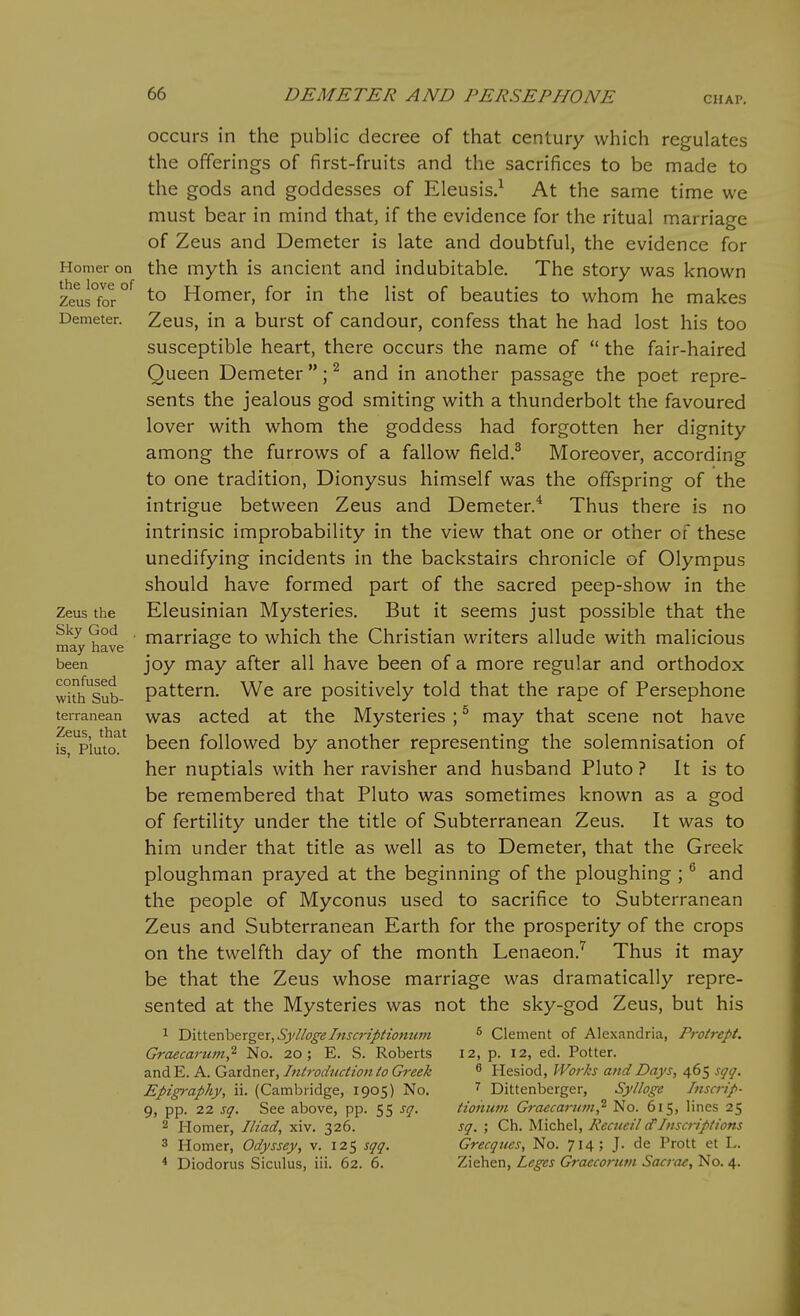 GHAP. Homer on the love of Zeus for Demeter. Zeus the Sky God may have been confused with Sub- terranean Zeus, that is, Pluto. occurs in the public decree of that century which regulates the offerings of first-fruits and the sacrifices to be made to the gods and goddesses of Eleusis.^ At the same time we must bear in mind that, if the evidence for the ritual marriage of Zeus and Demeter is late and doubtful, the evidence for the myth is ancient and indubitable. The story was known to Homer, for in the list of beauties to whom he makes Zeus, in a burst of candour, confess that he had lost his too susceptible heart, there occurs the name of  the fair-haired Queen Demeter; ^ and in another passage the poet repre- sents the jealous god smiting with a thunderbolt the favoured lover with whom the goddess had forgotten her dignity among the furrows of a fallow field.^ Moreover, according to one tradition, Dionysus himself was the offspring of the intrigue between Zeus and Demeter.^ Thus there is no intrinsic improbability in the view that one or other of these unedifying incidents in the backstairs chronicle of Olympus should have formed part of the sacred peep-show in the Eleusinian Mysteries. But it seems just possible that the marriage to which the Christian writers allude with malicious joy may after all have been of a more regular and orthodox pattern. We are positively told that the rape of Persephone was acted at the Mysteries ; ^ may that scene not have been followed by another representing the solemnisation of her nuptials with her ravisher and husband Pluto ? It is to be remembered that Pluto was sometimes known as a god of fertility under the title of Subterranean Zeus. It was to him under that title as well as to Demeter, that the Greek ploughman prayed at the beginning of the ploughing ; and the people of Myconus used to sacrifice to Subterranean Zeus and Subterranean Earth for the prosperity of the crops on the twelfth day of the month Lenaeon.^ Thus it may be that the Zeus whose marriage was dramatically repre- sented at the Mysteries was not the sky-god Zeus, but his ^ Dittenberger, SyllogeTnscriptiomtm Graecarum^ No. 20; E. S. Roberts and E. A. Gardner, Introdtiction to Greek Epigraphy, ii. (Cambridge, 1905) No. 9, pp. 22 sq. See above, pp. 55 sq. 2 Homer, Iliad, xiv. 326. 3 Homer, Odyssey, v. 125 sqq. * Diodorus Siculus, iii. 62. 6. 5 Clement of Alexandria, Protrept. 12, p. 12, ed. Potter. ^ Hesiod, Works and Days, 465 sqq. Dittenberger, Sylloge Inscrip- tiohum Graecai-ian^ No. 615, lines 25 sq. ; Ch. Michel, Recucil dInscriptions Grecques, No. 714; J. de Prott et L. Ziehen, Leges Graecorum Sacrae, No. 4.