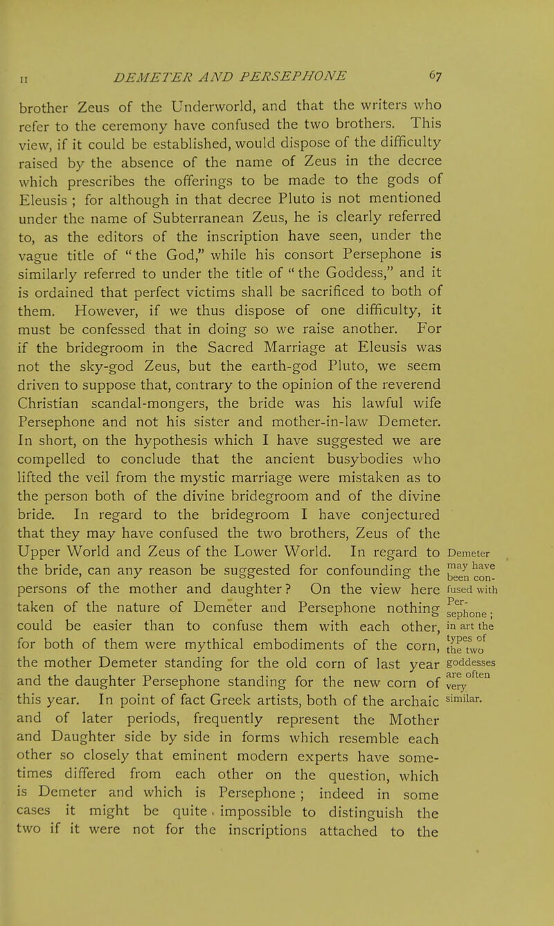 It brother Zeus of the Underworld, and that the writers who refer to the ceremony have confused the two brothers. This view, if it could be established, would dispose of the difficulty raised by the absence of the name of Zeus in the decree which prescribes the offerings to be made to the gods of Eleusis ; for although in that decree Pluto is not mentioned under the name of Subterranean Zeus, he is clearly referred to, as the editors of the inscription have seen, under the vague title of  the God, while his consort Persephone is similarly referred to under the title of  the Goddess, and it is ordained that perfect victims shall be sacrificed to both of them. However, if we thus dispose of one difficulty, it must be confessed that in doing so we raise another. For if the bridegroom in the Sacred Marriage at Eleusis was not the sky-god Zeus, but the earth-god Pluto, we seem driven to suppose that, contrary to the opinion of the reverend Christian scandal-mongers, the bride was his lawful wife Persephone and not his sister and mother-in-law Demeter. In short, on the hypothesis which I have suggested we are compelled to conclude that the ancient busybodies who lifted the veil from the mystic marriage were mistaken as to the person both of the divine bridegroom and of the divine bride. In regard to the bridegroom I have conjectured that they may have confused the two brothers, Zeus of the Upper World and Zeus of the Lower World. In regard to Demeter the bride, can any reason be suggested for confounding the ^een con^ persons of the mother and daughter ? On the view here fused with taken of the nature of Demeter and Persephone nothing fepihone- could be easier than to confuse them with each other, in art the for both of them were mythical embodiments of the corn, JheTwo^ the mother Demeter standing for the old corn of last year goddesses and the daughter Persephone standing for the new corn of very this year. In point of fact Greek artists, both of the archaic similar, and of later periods, frequently represent the Mother and Daughter side by side in forms which resemble each other so closely that eminent modern experts have some- times differed from each other on the question, which is Demeter and which is Persephone; indeed in some cases it might be quite. impossible to distinguish the two if it were not for the inscriptions attached to the