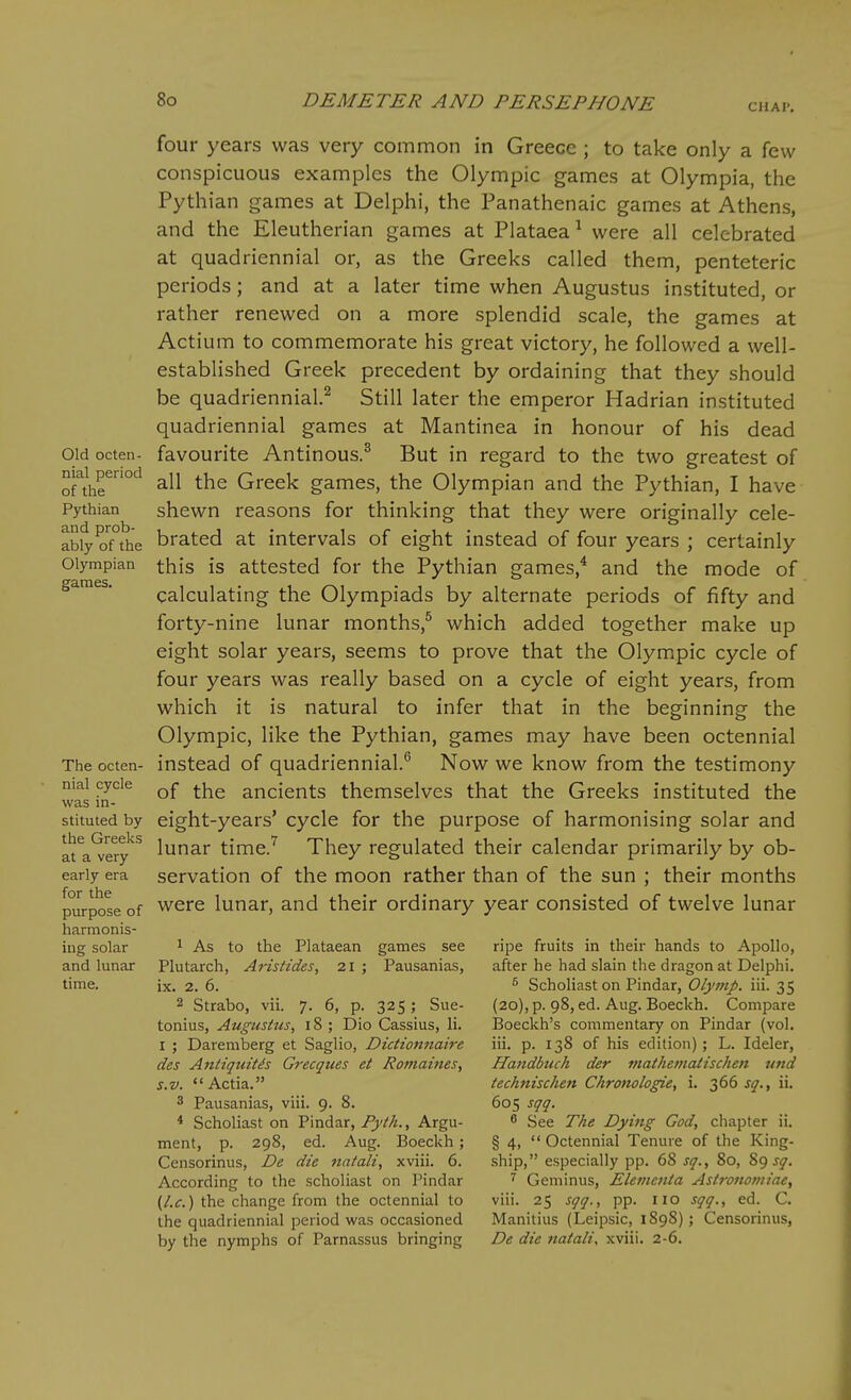 CUAl. Old octen- nial period of the Pythian and prob- ably of the Olympian games. The octen- nial cycle was in- stituted by the Greeks at a very early era for the purpose of harmonis- ing solar and lunar time. four years was very common in Greece ; to take only a few conspicuous examples the Olympic games at Olympia, the Pythian games at Delphi, the Panathenaic games at Athens, and the Eleutherian games at Plataea^ were all celebrated at quadriennial or, as the Greeks called them, penteteric periods; and at a later time when Augustus instituted, or rather renewed on a more splendid scale, the games at Actium to commemorate his great victory, he followed a well- established Greek precedent by ordaining that they should be quadriennial.^ Still later the emperor Hadrian instituted quadriennial games at Mantinea in honour of his dead favourite Antinous.^ But in regard to the two greatest of all the Greek games, the Olympian and the Pythian, I have shewn reasons for thinking that they were originally cele- brated at intervals of eight instead of four years ; certainly this is attested for the Pythian games,* and the mode of calculating the Olympiads by alternate periods of fifty and forty-nine lunar months,^ which added together make up eight solar years, seems to prove that the Olympic cycle of four years was really based on a cycle of eight years, from which it is natural to infer that in the beginning the Olympic, like the Pythian, games may have been octennial instead of quadriennial.*' Now we know from the testimony of the ancients themselves that the Greeks instituted the eight-years' cycle for the purpose of harmonising solar and lunar time.^ They regulated their calendar primarily by ob- servation of the moon rather than of the sun ; their months were lunar, and their ordinary year consisted of twelve lunar 1 As to the Plataean games see Plutarch, Aristides, 21 ; Pausanias, ix. 2. 6. 2 Strabo, vii. 7. 6, p. 325 ; Sue- tonius, Augustus, 18 ; Dio Cassius, li. I ; Daremberg et Saglio, Dictioiinaire des AntiquMs Grecques et Romaines, s.v. Actia. 3 Pausanias, viii. 9. 8. * Scholiast on Pindar, Fyth., Argu- ment, p. 298, ed. Aug. Boeckh; Censorinus, De die fiatali, xviii. 6. According to the scholiast on Pindar (I.e.) the change from the octennial to the quadriennial period was occasioned by the nymphs of Parnassus bringing ripe fruits in their hands to Apollo, after he had slain the dragon at Delphi. ^ Scholiast on Pindar, Olyinp. iii. 35 (20), p. 98, ed. Aug. Boeckh. Compare Boeckh's commentary on Pindar (vol. iii. p. 138 of his edition); L. Ideler, Handbuch der mathematiseheti und technisehen Chronologie, i. 366 sq., ii. 605 sqq. ^ See The Dying God, chapter ii. § 4, Octennial Tenure of the King- ship, especially pp. 68 sq., 80, sq. ^ Geminus, Eleinenia Astronoiniae, viii. 25 sqq., pp. no sqq., ed. C. Manitius (Leipsic, 1898); Censorinus, De die natali, xviii. 2-6.