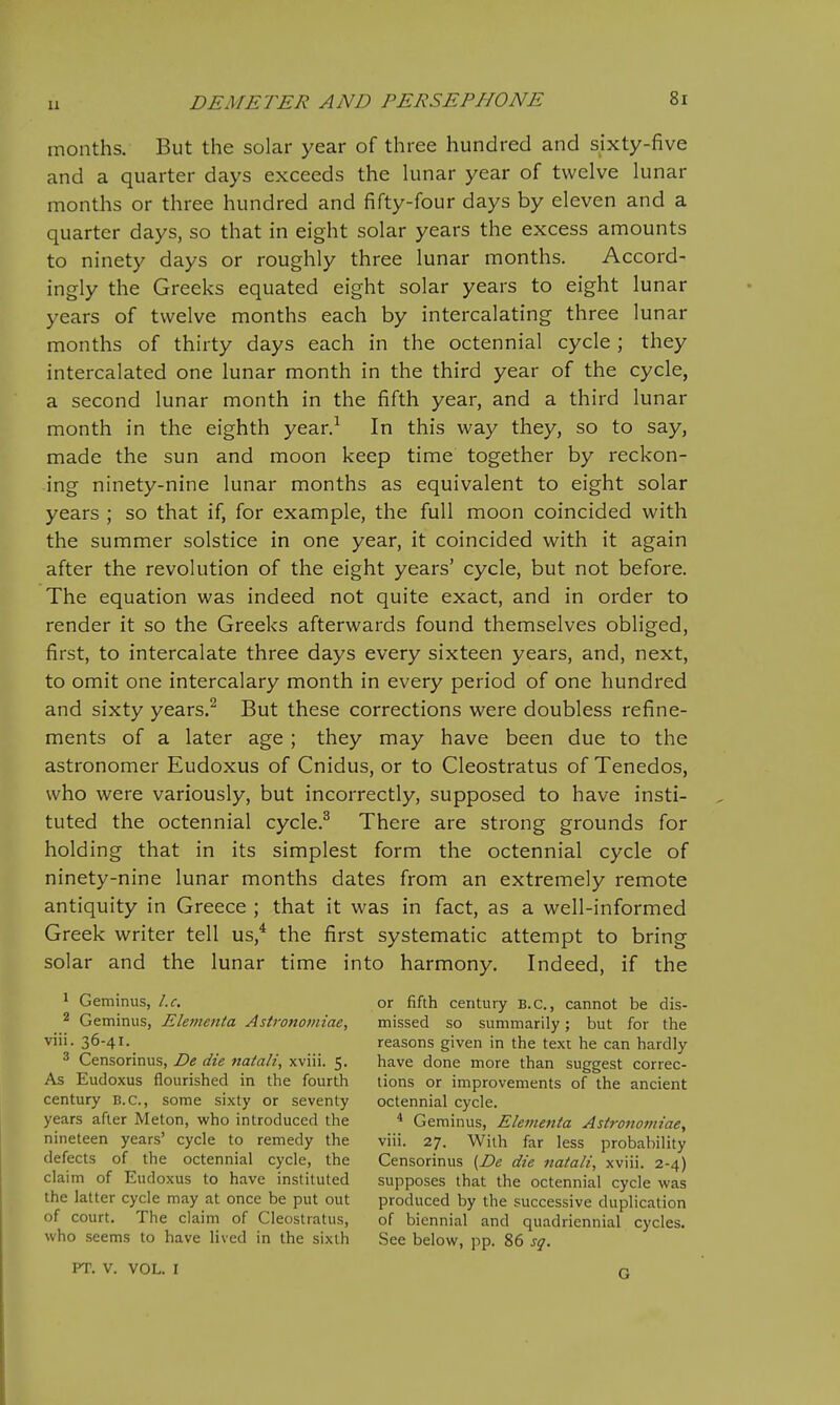 months. But the solar year of three hundred and sixty-five and a quarter days exceeds the lunar year of twelve lunar months or three hundred and fifty-four days by eleven and a quarter days, so that in eight solar years the excess amounts to ninety days or roughly three lunar months. Accord- ingly the Greeks equated eight solar years to eight lunar years of twelve months each by intercalating three lunar months of thirty days each in the octennial cycle ; they intercalated one lunar month in the third year of the cycle, a second lunar month in the fifth year, and a third lunar month in the eighth year.-^ In this way they, so to say, made the sun and moon keep time together by reckon- ing ninety-nine lunar months as equivalent to eight solar years ; so that if, for example, the full moon coincided with the summer solstice in one year, it coincided with it again after the revolution of the eight years' cycle, but not before. The equation was indeed not quite exact, and in order to render it so the Greeks afterwards found themselves obliged, first, to intercalate three days every sixteen years, and, next, to omit one intercalary month in every period of one hundred and sixty years.^ But these corrections were doubless refine- ments of a later age ; they may have been due to the astronomer Eudoxus of Cnidus, or to Cleostratus of Tenedos, who were variously, but incorrectly, supposed to have insti- tuted the octennial cycle.^ There are strong grounds for holding that in its simplest form the octennial cycle of ninety-nine lunar months dates from an extremely remote antiquity in Greece ; that it was in fact, as a well-informed Greek writer tell us,* the first systematic attempt to bring solar and the lunar time into harmony. Indeed, if the 1 Geminus, I.e. 2 Geminus, Elenienta Astronomiae, viii. 36-41. ^ Censorinus, De die natali, xviii. 5. As Eudoxus flourished in the fourth century B.C., some sixty or seventy years after Meton, who introduced the nineteen years' cycle to remedy the defects of the octennial cycle, the claim of Eudoxus to have instituted the latter cycle may at once be put out of court. The claim of Cleostratus, who seems to have lived in the sixth PT. V. VOL. I or fifth century B.C., cannot be dis- missed so summarily; but for the reasons given in the text he can hardly have done more than suggest correc- tions or improvements of the ancient octennial cycle. * Geminus, Elementa Astronomiae, viii. 27. With far less probability Censorinus {De die naiali, xviii. 2-4) supposes that the octennial cycle was produced by the successive duplication of biennial and quadriennial cycles. See below, pp. 86 sq.