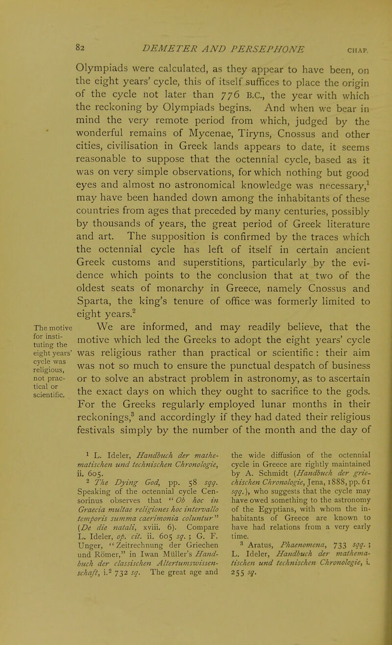 Olympiads were calculated, as they appear to have been, on the eight years' cycle, this of itself suffices to place the origin of the cycle hot later than 776 B.C., the year with which the reckoning by Olympiads begins. And when we bear in mind the very remote period from which, judged by the wonderful remains of Mycenae, Tiryns, Cnossus and other cities, civilisation in Greek lands appears to date, it seems reasonable to suppose that the octennial cycle, based as it was on very simple observations, for which nothing but good eyes and almost no astronomical knowledge was necessary,^ may have been handed down among the inhabitants of these countries from ages that preceded by many centuries, possibly by thousands of years, the great period of Greek literature and art. The supposition is confirmed by the traces which the octennial cycle has left of itself in certain ancient Greek customs and superstitions, particularly by the evi- dence which points to the conclusion that at two of the oldest seats of monarchy in Greece, namely Cnossus and Sparta, the king's tenure of office was formerly limited to eight years.^ We are informed, and may readily believe, that the motive which led the Greeks to adopt the eight years' cycle eighryears' was rcligious rather than practical or scientific : their aim reHgiour much to ensure the punctual despatch of business not prac- or to solve an abstract problem in astronomy, as to ascertain tic3.1. or scientific. exact days on which they ought to sacrifice to the gods. For the Greeks regularly employed lunar months in their reckonings,^ and accordingly if they had dated their religious festivals simply by the number of the month and the day of The motive for insti- tuting the ^ L. Ideler, Handbtuh der mathe- niatischen tmd technischen Chronologic, ii. 605. 2 The Dying God, pp. 58 sqq. Speaking of the octennial cycle Cen- sorinus observes that  Ob hoc in Graecia multae religiones hoc iniei-vallo temporis stimma caerimonia coluniur  {De die nalali, xviii. 6). Compare L. Ideler, op. cit. ii. 605 sq. ; G. F. Unger,  Zeitrechnung der Griechen und Romer, in Iwan Muller's Hand- hrich der classischen Allertumszvissen- schajt, i.2 732 sq. The great age and the wide diffusion of the octennial cycle in Greece are rightly maintained by A. Schmidt {Handbuch der grie- chischen Chronologic, Jena, 1888, pp. 61 sqq.), who suggests that the cycle may have owed something to the astronomy of the Egyptians, with whom the in- habitants of Greece are known to have had relations from a very early time. •'' Aratus, Phaenomena, 733 sqq. ; L. Ideler, Handbuch der mathctna- tischcn und technischen Chronologic, i. 255 sq.