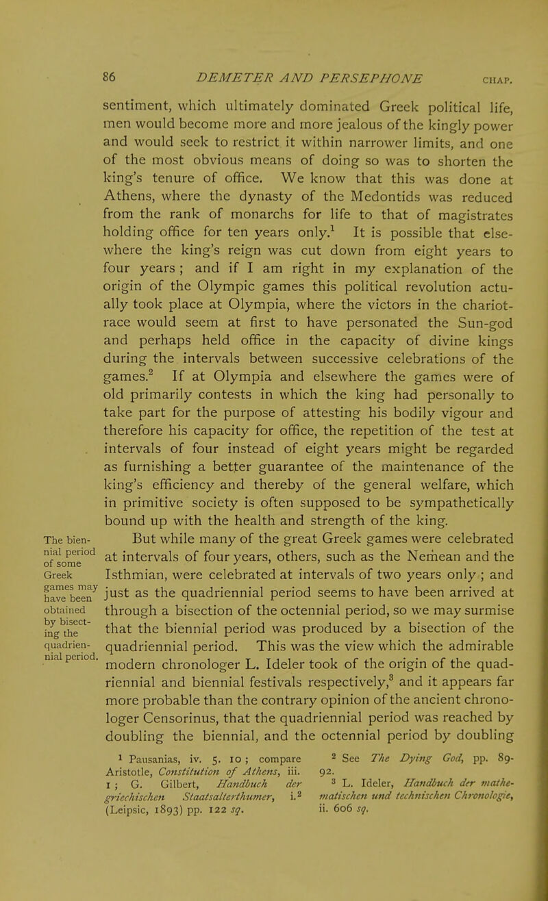 sentiment, which ultimately dominated Greek political life, men would become more and more jealous of the kingly power and would seek to restrict it within narrower limits, and one of the most obvious means of doing so was to shorten the king's tenure of office. We know that this was done at Athens, where the dynasty of the Medontids was reduced from the rank of monarchs for life to that of magistrates holding office for ten years only.-^ It is possible that else- where the king's reign was cut down from eight years to four years ; and if I am right in my explanation of the origin of the Olympic games this political revolution actu- ally took place at Olympia, where the victors in the chariot- race would seem at first to have personated the Sun-god and perhaps held office in the capacity of divine kings during the intervals between successive celebrations of the games.^ If at Olympia and elsewhere the games were of old primarily contests in which the king had personally to take part for the purpose of attesting his bodily vigour and therefore his capacity for office, the repetition of the test at intervals of four instead of eight years might be regarded as furnishing a better guarantee of the maintenance of the king's efficiency and thereby of the general welfare, which in primitive society is often supposed to be sympathetically bound up with the health and strength of the king. The bien- But while many of the great Greek games were celebrated niai period intervals of four years, others, such as the Nemean and the of some ' ' Greek Isthmian, were celebrated at intervals of two years only ; and havTbe'en^ just as the quadricnnial period seems to have been arrived at obtained through a bisection of the octennial period, so we may surmise hfg^thr'' that the biennial period was produced by a bisection of the quadrien- quadriennial period. This was the view which the admirable niai period, ^^^^^^.j^ chronologer L. Ideler took of the origin of the quad- riennial and biennial festivals respectively,^ and it appears far more probable than the contrary opinion of the ancient chrono- loger Censorinus, that the quadriennial period was reached by doubling the biennial, and the octennial period by doubling 1 Pausanias, iv. 5. 10; compare ^ See The Dying God, pp. 89- Aristotle, Constitution of Athens, iii. 92. I ; G. Gilbert, Uandbuch dcr ^ L. Ideler, Handbuch der maihe- griechischen Staatsalterthumer, i.2 viatischcn tind tcchnischeii Chronologic, (Leipsic, 1893) pp. 122 sq. ii. 606 sq.