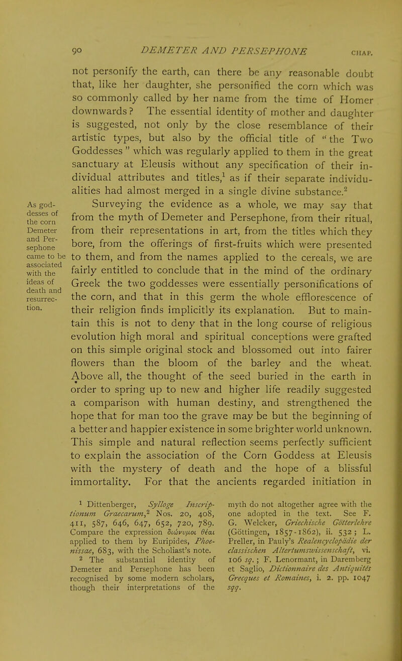 not personify the earth, can there be any reasonable doubt that, like her daughter, she personified the corn which was so commonly called by her name from the time of Homer downwards ? The essential identity of mother and daughter is suggested, not only by the close resemblance of their artistic types, but also by the official title of  the Two Goddesses  which was regularly applied to them in the great sanctuary at Eleusis without any specification of their in- dividual attributes and titles,^ as if their separate individu- alities had almost merged in a single divine substance.^ As god- Surveying the evidence as a whole, we may say that S'com ^y^^ °^ Demeter and Persephone, from their ritual, Demeter from their representations in art, from the titles which they sephone ^oxQ, from the offerings of first-fruits which were presented came to be to them, and from the names applied to the cereals, we are with the fairly entitled to conclude that in the mind of the ordinary ideas of Greek the two goddesses were essentially personifications of death and , , , . , . 11,^^ resurrec- the com, and that m this germ the whole efflorescence of tion. their religion finds implicitly its explanation. But to main- tain this is not to deny that in the long course of religious evolution high moral and spiritual conceptions were grafted on this simple original stock and blossomed out into fairer flowers than the bloom of the barley and the wheat. Above all, the thought of the seed buried in the earth in order to spring up to new and higher life readily suggested a comparison with human destiny, and strengthened the hope that for man too the grave may be but the beginning of a better and happier existence in some brighter v.'orld unknown. This simple and natural reflection seems perfectly sufficient to explain the association of the Corn Goddess at Eleusis with the mystery of death and the hope of a blissful immortality. For that the ancients regarded initiation in ^ Dittenberger, Sylloge Inscrip- myth do not altogether agree with the tionum Gi-aecarum,^ Nos. 20, 408, one adopted in the text. See F. 411, 587, 646, 647, 652, 720, 789. G. Welclcer, Griechische Gotterhhre Compare the expression Stdbwfiot diai (Gottingen, 1857-1862), ii. 532; L. applied to them by Euripides, Fhoe- Preller, in Pauly's Rea/eitcyclopadie dcr nissae, 683, with the Scholiast's note. classischen Altertumswisscnschaft, vi. 2 The substantial identity of 106 sq.; F. Lenormant, in Daremberg Demeter and Persephone has been et Saglio, Dicliofmairc des Antiquitis recognised by some modern scholars, Grecquts et Jiomaincs, i. 2. pp. 1047 though their interpretations of the sqq.