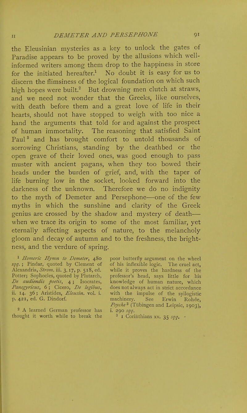 the Eleusinian mysteries as a key to unlock the gates of Paradise appears to be proved by the allusions which well- informed writers among them drop to the happiness in store for the initiated hereafter.^ No doubt it is easy for us to discern the ilimsiness of the logical foundation on which such high hopes were built.^ But drowning men clutch at straws, and we need not wonder that the Greeks, like ourselves, with death before them and a great love of life in their hearts, should not have stopped to weigh with too nice a hand the arguments that told for and against the prospect of human immortality. The reasoning that satisfied Saint Paul ^ and has brought comfort to untold thousands of sorrowing Christians, standing by the deathbed or the open grave of their loved ones, was good enough to pass muster with ancient pagans, when they too bowed their heads under the burden of grief, and, with the taper of life burning low in the socket, looked forward into the darkness of the unknown. Therefore we do no indignity to the myth of Demeter and Persephone—one of the few myths in which the sunshine and clarity of the Greek genius are crossed by the shadow and mystery of death— when we trace its origin to some of the most familiar, yet eternally affecting aspects of nature, to the melancholy gloom and decay of autumn and to the freshness, the bright- ness, and the verdure of spring. 1 Homeric Hymn to Demeter, 480 poor butterfly argument on the wheel sqq. ; Pindar, quoted by Clement of of his inflexible logic. The cruel act, Alexandria, i'/ww. iii. 3.17, p. 518, ed. while it proves the hardness of the Potter; Sophocles, quoted by Plutarch, professor's head, says little for his De audiendis poetis, 4; Isocrates, knowledge of human nature, which Panegyricus, 6 ; Cicero, De legilms, does not always act in strict accordance ii. 14. 36; Aristides, Eleusin. vol. i. with the impulse of the syllogistic p. 421, ed. G. Dindorf. machinery. See Erwin Rohde, Psyche^ (Tubingen and Leipsic, 1903), 2 A learned German professor has i. 290 sqq. thought it worth while to break the ^ j Corinthians xv. 35 sqq. ■