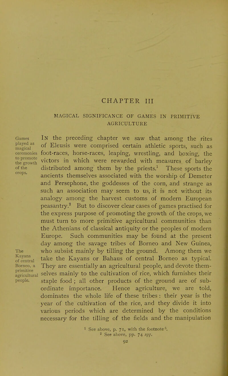 CHAPTER III MAGICAL SIGNIFICANCE OF GAMES IN PRIMITIVE AGRICULTURE Games In the preceding chapter we saw that among the rites mag^clr °^ Eleusis were comprised certain athletic sports, such as ceremonies foot-races, horse-raccs, leaping, wrestling, and boxing, the the^growth victors in which were rewarded with measures of barley of the distributed among them by the priests.^ These sports the '^'^°^^* ancients themselves associated with the worship of Demeter and Persephone, the goddesses of the corn, and strange as such an association may seem to us, it is not without its analogy among the harvest customs of modern European peasantry.^ But to discover clear cases of games practised for the express purpose of promoting the growth of the crops, we must turn to more primitive agricultural communities than the Athenians of classical antiquity or the peoples of modern Europe. Such communities may be found at the present day among the savage tribes of Borneo and New Guinea, The who subsist mainly by tilling the ground. Among them we ^Yemrai ^^^^ Kayans or Bahaus of central Borneo as typical. Borneo, a They are essentially an agricultural people, and devote them- agricuitm-ai selves mainly to the cultivation of rice, which furnishes their people. staple food ; all other products of the ground are of sub- ordinate importance. Hence agriculture, we are told, dominates the whole life of these tribes : their year is the year of the cultivation of the rice, and they divide it into various periods which are determined by the conditions necessary for the tilling of the fields and the manipulation ' See above, p. 71, with the footnote''. 2 See above, pp. 74 sqq.
