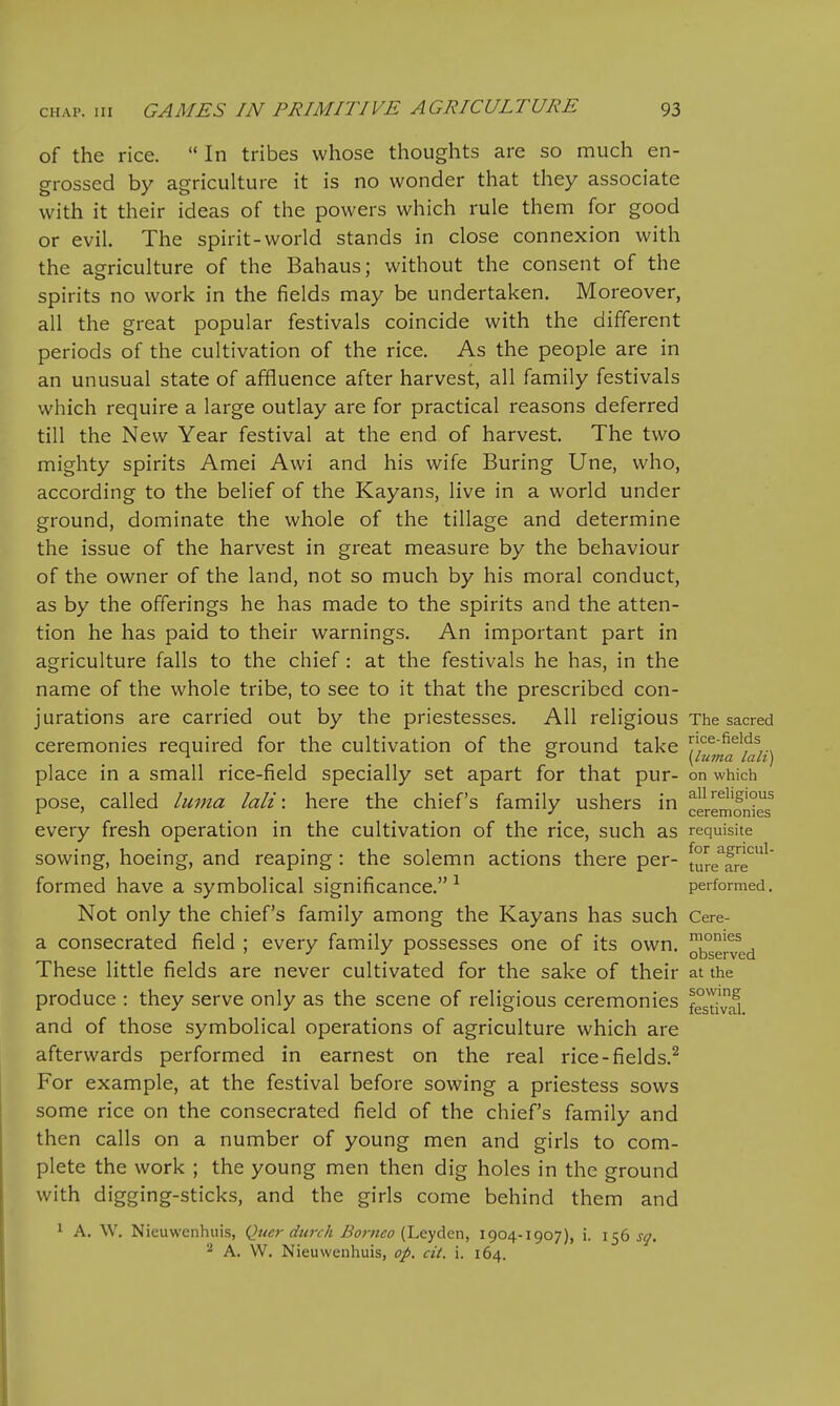 of the rice.  In tribes whose thoughts are so much en- grossed by agriculture it is no wonder that they associate with it their ideas of the powers which rule them for good or evil. The spirit-world stands in close connexion with the agriculture of the Bahaus; without the consent of the spirits no work in the fields may be undertaken. Moreover, all the great popular festivals coincide with the different periods of the cultivation of the rice. As the people are in an unusual state of affluence after harvest, all family festivals which require a large outlay are for practical reasons deferred till the New Year festival at the end of harvest. The two mighty spirits Amei Awi and his wife Buring Une, who, according to the belief of the Kayans, live in a world under ground, dominate the whole of the tillage and determine the issue of the harvest in great measure by the behaviour of the owner of the land, not so much by his moral conduct, as by the offerings he has made to the spirits and the atten- tion he has paid to their warnings. An important part in agriculture falls to the chief: at the festivals he has, in the name of the whole tribe, to see to it that the prescribed con- jurations are carried out by the priestesses. All religious The sacred ceremonies required for the cultivation of the ground take y'^^^^'fV^ * ° \Luma lah] place in a small rice-field specially set apart for that pur- on which pose, called luma lali: here the chief's family ushers in ^^'S'?^ ' J ceremonies every fresh operation in the cultivation of the rice, such as requisite sowing, hoeing, and reaping: the solemn actions there per- [ure^fre'^'^^ formed have a symbolical significance.^ performed. Not only the chief's family among the Kayans has such Cere- a consecrated field ; every family possesses one of its own. ^ryg^ These little fields are never cultivated for the sake of their at the produce : they serve only as the scene of religious ceremonies f°sdai and of those symbolical operations of agriculture which are afterwards performed in earnest on the real rice-fields.^ For example, at the festival before sowing a priestess sows some rice on the consecrated field of the chief's family and then calls on a number of young men and girls to com- plete the work ; the young men then dig holes in the ground with digging-sticks, and the girls come behind them and 1 A. W. Nieuwenhuis, Quer durch Boi-neo [l^QyAcn, 1904-1907), i. 156 scj. A. W. Nieuwenhuis, op. cit. i. 164.