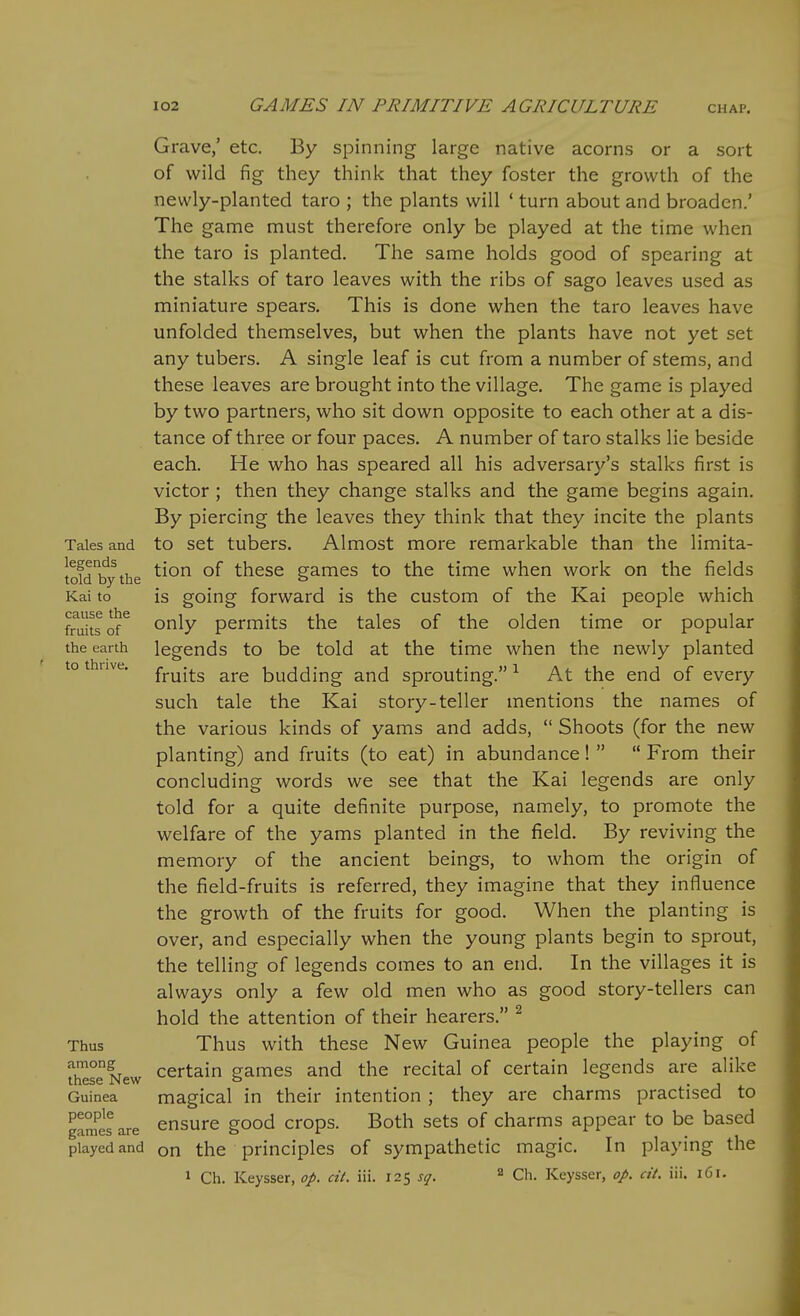 Tales and legends told by the Kai to cause the fruits of the earth to thrive. Thus among these New Guinea people games are played and Grave,' etc. By spinning large native acorns or a sort of wild fig they think that they foster the growth of the newly-planted taro ; the plants will ' turn about and broaden.' The game must therefore only be played at the time when the taro is planted. The same holds good of spearing at the stalks of taro leaves with the ribs of sago leaves used as miniature spears. This is done when the taro leaves have unfolded themselves, but when the plants have not yet set any tubers. A single leaf is cut from a number of stems, and these leaves are brought into the village. The game is played by two partners, who sit down opposite to each other at a dis- tance of three or four paces. A number of taro stalks lie beside each. He who has speared all his adversar3'-'s stalks first is victor ; then they change stalks and the game begins again. By piercing the leaves they think that they incite the plants to set tubers. Almost more remarkable than the limita- tion of these games to the time when work on the fields is going forward is the custom of the Kai people which only permits the tales of the olden time or popular legends to be told at the time when the newly planted fruits are budding and sprouting. ^ At the end of every such tale the Kai story-teller mentions the names of the various kinds of yams and adds,  Shoots (for the new planting) and fruits (to eat) in abundance!   From their concluding words we see that the Kai legends are only told for a quite definite purpose, namely, to promote the welfare of the yams planted in the field. By reviving the memory of the ancient beings, to whom the origin of the field-fruits is referred, they imagine that they influence the growth of the fruits for good. When the planting is over, and especially when the young plants begin to sprout, the telling of legends comes to an end. In the villages it is always only a few old men who as good story-tellers can hold the attention of their hearers. ^ Thus with these New Guinea people the playing of certain games and the recital of certain legends are alike magical in their intention ; they are charms practised to ensure good crops. Both sets of charms appear to be based on the principles of sympathetic magic. In playing the 1 Ch. Keysser, op. cit. iii. 12^ sq. ^ Ch. Keysser, op. cit. iii. 161.
