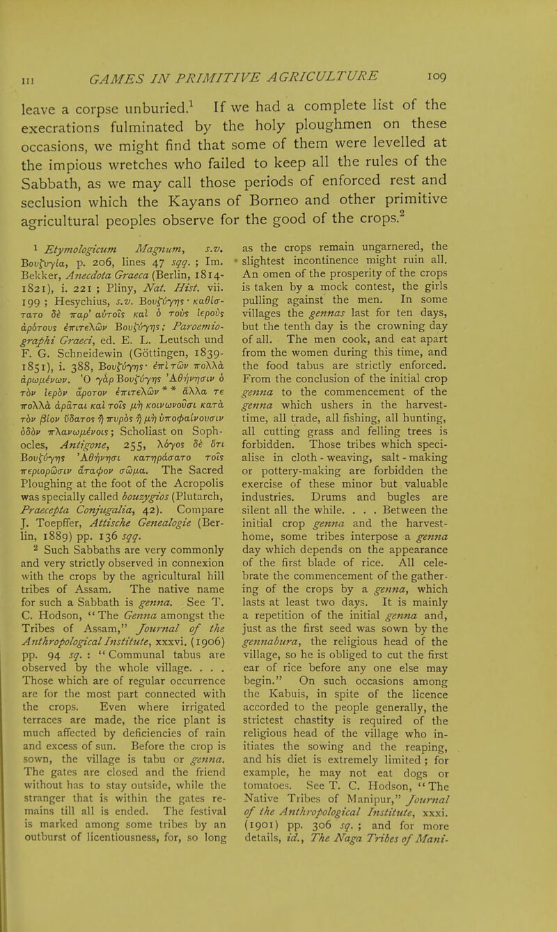 leave a corpse unburied.^ If we had a complete list of the execrations fulminated by the holy ploughmen on these occasions, we might find that some of them were levelled at the impious wretches who failed to keep all the rules of the Sabbath, as we may call those periods of enforced rest and seclusion which the Kayans of Borneo and other primitive agricultural peoples observe for the good of the crops.^ 1 Etymologicum Magnum, s.v. Bov^vyla, p. 206, lines 47 sqq. ; Im. Bekker, Anecdota Graeca (Berlin, 1814- 1821), i. 221 ; Pliny, Nat. Hist. vii. 199; Hesychius, s.v. Bov^6y7]s • Kudlff- raro 5^ Trap' avrois Kal 6 rovs lepoi/s apdrovs iirireXQu Bov^ijyns; Paroemio- graphi Graeci, ed. E. L. Leutsch und F. G. Schneidewin (Gottingen, 1839- 1851), i. 388, Bov^iyqs- iirlTdv woWa dpujiievwv. '0 yap Bov^vyris 'A6riv7]aiv 6 Tov lepbv dpoTOv iwiTeXiov * * &Wa re TToXXa dparai Kal rois fvi] koipuvovctl Kara Tbv pLov iiSaroi ^ wvpbs ^ /jlv vwocpaLvovaiv 65bv ir\avci)/j.ivois; Scholiast on Soph- ocles, Antigofte, 255, X670S 5^ fin BoV^iy-qS 'AdTjVTJCTL KaTT]pd<TaTO Toh trepLopQcriv dracpov aw/na. The Sacred Ploughing at the foot of the Acropolis was specially called bouzygios (Plutarch, Praecepta Conjugalia, 42). Compare J. Toepffer, Attische Genealogie (Ber- lin, 1889) pp. 136 sqq. 2 Such Sabbaths are very commonly and very strictly observed in connexion with the crops by the agricultural hill tribes of Assam. The native name for such a Sabbath is genna. See T. C. Hodson, The Genna amongst the Tribes of Assam, Journal of the Anthropological Institute, xxxvi. (1906) pp. 94 sq. :  Communal tabus are observed by the whole village. . . . Those which are of regular occurrence are for the most part connected with the crops. Even where irrigated terraces are made, the rice plant is much affected by deficiencies of rain and excess of sun. Before the crop is sown, the village is tabu or genna. The gates are closed and the friend without has to stay outside, while the stranger that is within the gates re- mains till all is ended. The festival is marked among some tribes by an outburst of licentiousness, for, so long as the crops remain ungarnered, the slightest incontinence might ruin all. An omen of the prosperity of the crops is taken by a mock contest, the girls pulling against the men. In some villages the gennas last for ten days, but the tenth day is the crowning day of all. The men cook, and eat apart from the women during this time, and the food tabus are strictly enforced. From the conclusion of the initial crop ge7ina to the commencement of the genna which ushers in the harvest- time, all trade, all fishing, all hunting, all cutting grass and felling trees is forbidden. Those tribes which speci- alise in cloth - weaving, salt - making or pottery-making are forbidden the exercise of these minor but valuable industries. Drums and bugles are silent all the while. . . . Between the initial crop genna and the harvest- home, some tribes interpose a genna day which depends on the appearance of the first blade of rice. All cele- brate the commencement of the gather- ing of the crops by a genna, which lasts at least two days. It is mainly a repetition of the initial genna and, just as the first seed was sown by the gennabura, the religious head of the village, so he is obliged to cut the first ear of rice before any one else may begin. On such occasions among the Kabuis, in spite of the licence accorded to the people generally, the strictest chastity is required of the religious head of the village who in- itiates the sowing and the reaping, and his diet is extremely limited ; for example, he may not eat dogs or tomatoes. See T. C. Hodson, '« The Native Tribes of Manipur, Journal of the Anthropological Institute, xxxi. (1901) pp. 306 sq. ; and for more details, id.. The Naga Tribes of Mani-