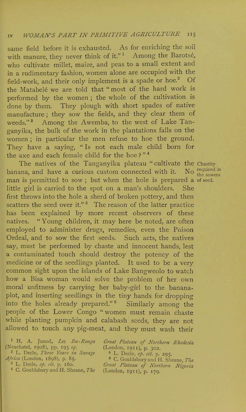 same field before it is exhausted. As for enriching the soil with manure, they never think of it. ^ Among the Barotsd, who cultivate millet, maize, and peas to a small extent and in a rudimentary fashion, women alone are occupied with the field-work, and their only implement is a spade or hoe.^ Of the Matabel^ we are told that  most of the hard work is performed by the women ; the whole of the cultivation is done by them. They plough with short spades of native manufacture ; they sow the fields, and they clear them of weeds. ^ Among the Awemba, to the west of Lake Tan- ganyika, the bulk of the work in the plantations falls on the women ; in particular the men refuse to hoe the ground. They have a saying,  Is not each male child born for the axe and each female child for the hoe ?  ^ The natives of the Tanganyika plateau  cultivate the Chastity banana, and have a curious custom connected with it. No Required in ' the sowers man is permitted to sow ; but when the hole is prepared a of seed, little girl is carried to the spot on a man's shoulders. She first throws into the hole a sherd of broken pottery, and then scatters the seed over it. ^ The reason of the latter practice has been explained by more recent observers of these natives.  Young children, it may here be noted, are often employed to administer drugs, remedies, even the Poison Ordeal, and to sow the first seeds. Such acts, the natives say, must be performed by chaste and innocent hands, lest a contaminated touch should destroy the potency of the medicine or of the seedlings planted. It used to be a very common sight upon the islands of Lake Bangweolo to watch how a Bisa woman would solve the problem of her own moral unfitness by carrying her baby-girl to the banana- plot, and inserting seedlings in the tiny hands for dropping into the holes already prepared. ^ Similarly among the people of the Lower Congo  women must remain chaste while planting pumpkin and calabash seeds, they are not allowed to touch any pig-meat, and they must wash their 1 H. A. Junod, Les Ba-Ronga Great Plateau of Northern Rhodesia (Neuchatel, 1908), pp. 195 sq. (London, 1911), p. 302. 2 L. Decle, Three Years in Savage ^ L. Decle, op. cit. p. 295. Africa (London, 1898), p. 85. 8 C. Gouldsbury and H. Sheane, The 3 L. Decle, op. cit. p. 160. Great Plateau of Northern Nigeria * C. Gouldsbury and H. Sheane, r/z^ (London, 1911), p. 179.