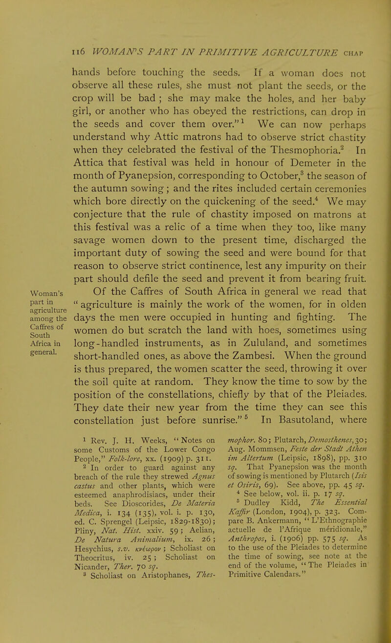 hands before touching the seeds. If a woman does not observe all these rules, she must not plant the seeds, or the crop will be bad ; she may make the holes, and her baby girl, or another who has obeyed the restrictions, can drop in the seeds and cover them over. ^ We can now perhaps understand why Attic matrons had to observe strict chastity when they celebrated the festival of the Thesmophoria.^ In Attica that festival was held in honour of Demeter in the month of Pyanepsion, corresponding to October,^ the season of the autumn sowing ; and the rites included certain ceremonies which bore directly on the quickening of the seed.* We may conjecture that the rule of chastity imposed on matrons at this festival was a relic of a time when they too, like many savage women down to the present time, discharged the important duty of sowing the seed and were bound for that reason to observe strict continence, lest any impurity on their part should defile the seed and prevent it from bearing fruit. Woman's Of the Cafifrcs of South Africa in general we read that part in a agriculture is mainly the work of the women, for in olden agriculture ° .... _ . among the days the men were occupied in hunting and fighting. The Caffres of yy^omcn do but scratch the land with hoes, sometimes using South ^ ' _ ° Africa in long-handled instruments, as in Zululand, and sometimes general. short-liandlcd ones, as above the Zambesi. When the ground is thus prepared, the women scatter the seed, throwing it over the soil quite at random. They know the time to sow by the position of the constellations, chiefly by that of the Pleiades. They date their new year from the time they can see this constellation just before sunrise. ^ In Basutoland, where 1 Rev. J. H. Weeks, Notes on some Customs of the Lower Congo People, Folk-lore, xx. (1909)?. 311. 2 In order to guard against any breach of the rule they strewed Agnus castus and other plants, which were esteemed anaphrodisiacs, under their beds. See Dioscorides, De Materia Medica, i. 134 (135), vol. i. p. 130, ed. C. Sprengel (Leipsic, 1829-1830); Pliny, Nat. Hist. xxiv. 59; Aelian, De Natura Animalium, ix. 26; Hesychius, s.v. Kviwpov ; Scholiast on Theocritus, iv. 25 ; Scholiast on Nicander, T/ier. 70 s(/. ^ Scholiast on Aristophanes, Tkes- mophor. 80; Plutarch, Z'^/wj/z^cw^, 30; Aug. Mommsen, Feste der Stadt Athen im Altertum (Leipsic, 1898), pp. 310 sq. That Pyanepsion was the month of sowing is mentioned by Plutarch {Isis et Osiris, 69). See above, pp. 45 sq. * See below, vol. ii. p. 17 sq.  Dudley Kidd, The Essential Kaffir (London, 1904), p. 323. Com- pare B. Ankermann,  L'Ethnographic actuelle de I'Afrique meridionale, Anthropos, i. (1906) pp. 575 sq. As to the use of the Pleiades to determine the time of sowing, see note at the end of the volume,  The Pleiades in Primitive Calendars.