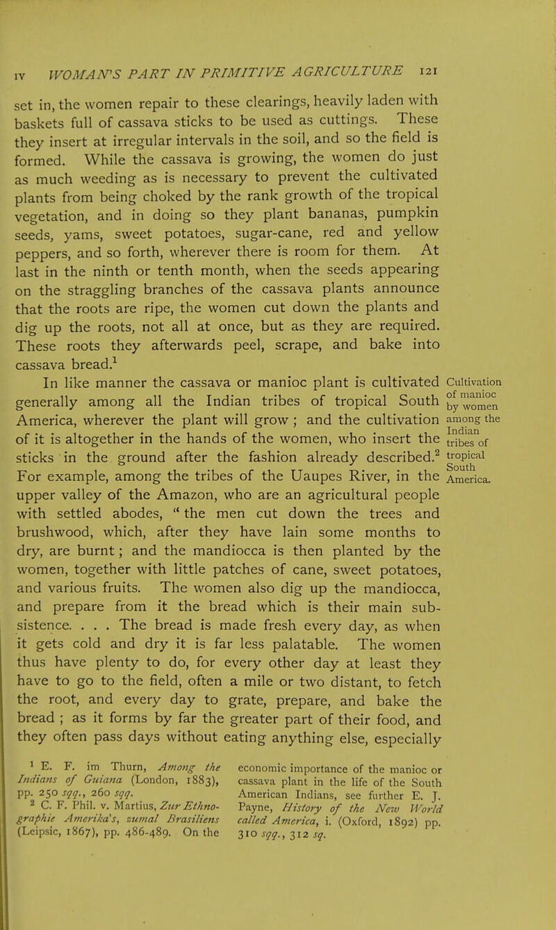set in, the women repair to these clearings, heavily laden with baskets full of cassava sticks to be used as cuttings. These they insert at irregular intervals in the soil, and so the field is formed. While the cassava is growing, the women do just as much weeding as is necessary to prevent the cultivated plants from being choked by the rank growth of the tropical vegetation, and in doing so they plant bananas, pumpkin seeds, yams, sweet potatoes, sugar-cane, red and yellow peppers, and so forth, wherever there is room for them. At last in the ninth or tenth month, when the seeds appearing on the straggling branches of the cassava plants announce that the roots are ripe, the women cut down the plants and dig up the roots, not all at once, but as they are required. These roots they afterwards peel, scrape, and bake into cassava bread.-^ In like manner the cassava or manioc plant is cultivated Cultivation generally among all the Indian tribes of tropical South women America, wherever the plant will grow ; and the cultivation among the of it is altogether in the hands of the women, who insert the tribes of sticks in the ground after the fashion already described.^ s°^th^^ For example, among the tribes of the Uaupes River, in the America, upper valley of the Amazon, who are an agricultural people with settled abodes,  the men cut down the trees and brushwood, which, after they have lain some months to dry, are burnt; and the mandiocca is then planted by the women, together with little patches of cane, sweet potatoes, and various fruits. The women also dig up the mandiocca, and prepare from it the bread which is their main sub- sistence. . . . The bread is made fresh every day, as when it gets cold and dry it is far less palatable. The women thus have plenty to do, for every other day at least they have to go to the field, often a mile or two distant, to fetch the root, and every day to grate, prepare, and bake the bread ; as it forms by far the greater part of their food, and they often pass days without eating anything else, especially 1 E. F. im Thurn, Among the economic importance of the manioc or Indians of Guiana (London, 1883), cassava plant in the life of the South pp. li^o sqq., 260 sqq. American Indians, see further E. J. 2 C. F. Phil. V. Martius, Zur Ethno- Payne, History of the New World graphie Amerika's, zumal Brasiliens called America, i. (Oxford, 1892) pp. (Leipsic, 1867), pp. 486-489. On the 310 sqq., 312 sq.