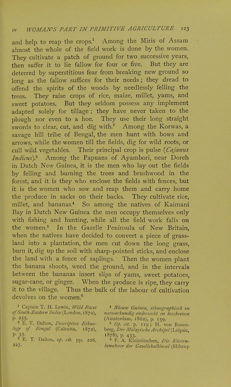 and help to reap the crops.^ Among the Miris of Assam almost the whole of the field work is done by the women. They cultivate a patch of ground for two successive years, then suffer it to lie fallow for four or five. But they are deterred by superstitious fear from breaking new ground so long as the fallow suffices for their needs ; they dread to offend the spirits of the woods by needlessly felling the trees. They raise crops of rice, maize, millet, yams, and sweet potatoes. But they seldom possess any implement adapted solely for tillage ; they have never taken to the plough nor even to a hoe. They use their long straight swords to clear, cut, and dig with.^ Among the Korwas, a savage hill tribe of Bengal, the men hunt with bows and arrows, while the women till the fields, dig for wild roots, or cull wild vegetables. Their principal crop is pulse {Cajaniis Indicus)? Among the Papuans of Ayambori, near Doreh in Dutch New Guinea, it is the men who lay out the fields by felling and burning the trees and brushwood in the forest, and it is they who enclose the fields with fences, but it is the women who sow and reap them and carry home the produce in sacks on their backs. They cultivate rice, millet, and bananas.* So among the natives of Kaimani Bay in Dutch New Guinea the men occupy themselves only with fishing and hunting, while all the field work falls on the women.^ In the Gazelle Peninsula of New Britain, when the natives have decided to convert a piece of grass- land into a plantation, the men cut down the long grass, burn it, dig up the soil with sharp-pointed sticks, and enclose the land with a fence of saplings. Then the women plant the banana shoots, weed the ground, and in the intervals between the bananas insert slips of yams, sweet potatoes, sugar-cane, or ginger. When the produce is ripe, they carry it to the village. Thus the bulk of the labour of cultivation devolves on the women.^ 1 Captain T. H. Lewin, Wild Races of South-Eastern India (London, 1870), P- 255- 2 E. T. Dalton, Descriptive Ethno- logy of Bengal (Calcutta, 1872), P- 33- 3 E. T. Dalton, op. cit. pp. 226, 227. * Nieuw Guinea, ethnographisch en nadturkundig onderzocht en beschreven (Amsterdam, 1862), p. 159. s Op. cit. p. 119; H. von Rosen- berg, Der Malayische Archipcl (Leipsic, 1878), p. 433. « P. A. Kleintitschen, Die Kiisten- bewohncr der Gazellehalbinsel (Hiltrup