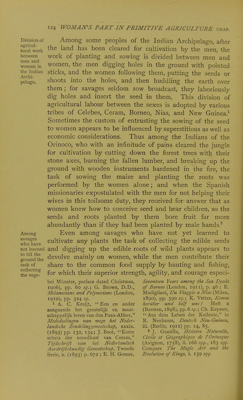 Division of agricul- tural work between men and women in the Indian Archi- pelago. Among savages who have not learned to till the ground the task of collecting the vege- Among some peoples of the Indian Archipelago, after the land has been cleared for cultivation by the men, the work of planting and sowing is divided between men and women, the men digging holes in the ground with pointed sticks, and the women following them, putting the seeds or shoots into the holes, and then huddling the earth over them ; for savages seldom sow broadcast, they laboriously dig holes and insert the seed in them. This division of agricultural labour between the sexes is adopted by various tribes of Celebes, Ceram, Borneo, Nias, and New Guinea.^ Sometimes the custom of entrusting the sowing of the seed to women appears to be influenced by superstitious as well as economic considerations. Thus among the Indians of the Orinoco, who with an infinitude of pains cleared the jungle for cultivation by cutting down the forest trees with their stone axes, burning the fallen lumber, and breaking up the ground with wooden instruments hardened in the fire, the task of sowing the maize and planting the roots was performed by the women alone; and when the Spanish missionaries expostulated with the men for not helping their wives in this toilsome duty, they received for answer that as women knew how to conceive seed and bear children, so the seeds and roots planted by them bore fruit far more abundantly than if they had been planted by male hands.^ Even among savages who have not yet learned to cultivate any plants the task of collecting the edible seeds and digging up the edible roots of wild plants appears to devolve mainly on women, while the men contribute their share to the common food supply by hunting and fishing, for which their superior strength, agility, and courage especi- bei Miinster, preface dated Christmas, 1906), pp. 60 sq.; G. Brown, D.D., Melanesians and Polynesians (London, 1910), pp. 324 sq. 1 A. C. Kruijt,  Een en ander aangaande het geestelijk en maat- schappelijk leven van den Poso-Alfoer, Mededeelingen van wege het Neder- landsche Zendelinggenootschap, xxxix. (1895) pp. 132, 134; J. Boot, Korte schets der noordkust van Ceram, Tijdschrift van het Nederlandsch Aardrijkskiiudig Genootschap, Tweede Serie, x. (1893) p. 672 ; E. II. Gomes, Seventeen Years among the Sea Dyaks of Borneo (London, 1911), p. 46 ; E. Modigliani, Un Viaggio a Nias (Milan, 1890), pp. 590^/7.; K. Vetter, Koinm heriiber und hilf uns I Heft 2 (Barmen, 1898), pp. 6 sq.; Ch. Keysser,  Aus dem Leben der Kaileute, in R. Neuhauss, Deutsch Neu-Guinea, iii. (Berlin, 1911) pp. 14, 85. 2 J. Gumilla, Histoii-e Naturelle., Civile et Gdogi-aphique de POrt'iioque (Avignon, 1758), ii. 166 sqq., 183 sqq. Compare The Magic Art and the Evolution of Kings, i. 139 sqq.