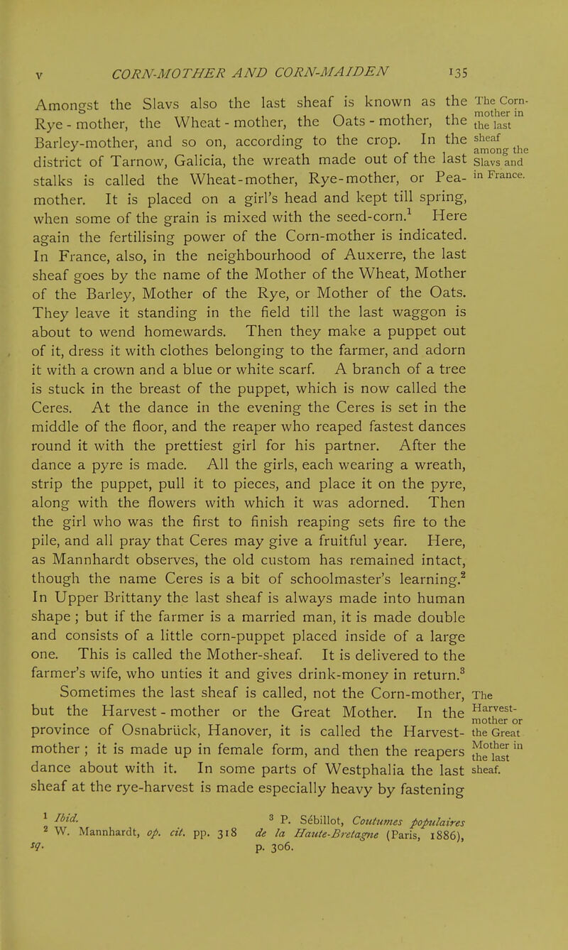 Amongst the Slavs also the last sheaf is known as the Rye - mother, the Wheat - mother, the Oats - mother, the JJf j Barley-mother, and so on, according to the crop. In the sheaf 1 1 i. r ii. 1 t among the district of Tarnow, Galicia, the wreath made out ot the last siavs and stalks is called the Wheat-mother, Rye-mother, or Pea- France, mother. It is placed on a girl's head and kept till spring, when some of the grain is mixed with the seed-corn.-^ Here again the fertilising power of the Corn-mother is indicated. In France, also, in the neighbourhood of Auxerre, the last sheaf goes by the name of the Mother of the Wheat, Mother of the Barley, Mother of the Rye, or Mother of the Oats. They leave it standing in the field till the last waggon is about to wend homewards. Then they make a puppet out of it, dress it with clothes belonging to the farmer, and adorn it with a crown and a blue or white scarf. A branch of a tree is stuck in the breast of the puppet, which is now called the Ceres. At the dance in the evening the Ceres is set in the middle of the floor, and the reaper who reaped fastest dances round it with the prettiest girl for his partner. After the dance a pyre is made. All the girls, each wearing a wreath, strip the puppet, pull it to pieces, and place it on the pyre, along with the flowers with which it was adorned. Then the girl who was the first to finish reaping sets fire to the pile, and all pray that Ceres may give a fruitful year. Here, as Mannhardt observes, the old custom has remained intact, though the name Ceres is a bit of schoolmaster's learning.^ In Upper Brittany the last sheaf is always made into human shape ; but if the farmer is a married man, it is made double and consists of a little corn-puppet placed inside of a large one. This is called the Mother-sheaf. It is delivered to the farmer's wife, who unties it and gives drink-money in return.^ Sometimes the last sheaf is called, not the Corn-mother, The but the Harvest - mother or the Great Mother. In the ^^^st- r 1 Tx mother or provmce of Osnabriick, Hanover, it is called the Harvest- the Great mother; it is made up in female form, and then the reapers Jjjfi^fj dance about with it. In some parts of Westphalia the last sheaf, sheaf at the rye-harvest is made especially heavy by fastening ^ ^ P. Sebillot, Coutumes populaires 2 W. Mannhardt, op. cit. pp. 318 de la Hatite-Bretagne (Paris, 1886), ^1- p. 306.