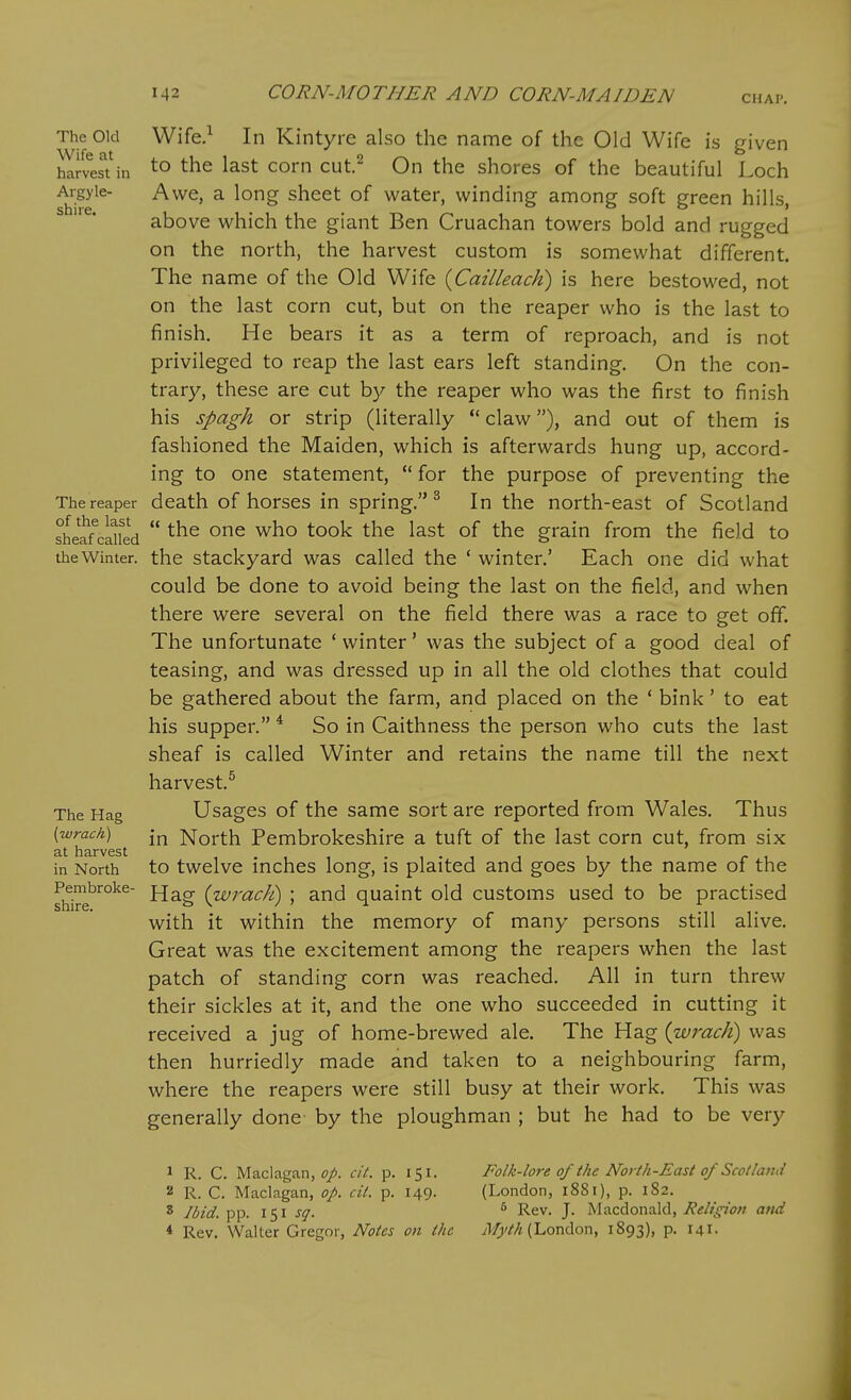 The Old Wife at harvest in Argyle- shiie. The reaper of the last sheaf called the Winter. The Hag (wrach) at harvest in North Pembroke- shire. VVife,^ In Kintyre also the name of the Old Wife is given to the last corn cut.^ On the shores of the beautiful Loch Awe, a long sheet of water, winding among soft green hills, above which the giant Ben Cruachan towers bold and rugged on the north, the harvest custom is somewhat different. The name of the Old Wife {Cailleach) is here bestowed, not on the last corn cut, but on the reaper who is the last to finish. He bears it as a term of reproach, and is not privileged to reap the last ears left standing. On the con- trary, these are cut by the reaper who was the first to finish his spagh or strip (literally *' claw), and out of them is fashioned the Maiden, which is afterwards hung up, accord- ing to one statement,  for the purpose of preventing the death of horses in spring. ^ In the north-east of Scotland  the one who took the last of the grain from the field to the stackyard was called the ' winter.' Each one did what could be done to avoid being the last on the field, and when there were several on the field there was a race to get off. The unfortunate ' winter' was the subject of a good deal of teasing, and was dressed up in all the old clothes that could be gathered about the farm, and placed on the * bink' to eat his supper. * So in Caithness the person who cuts the last sheaf is called Winter and retains the name till the next harvest.^ Usages of the same sort are reported from Wales. Thus in North Pembrokeshire a tuft of the last corn cut, from six to twelve inches long, is plaited and goes by the name of the Hag {wracJi) ; and quaint old customs used to be practised with it within the memory of many persons still alive. Great was the excitement among the reapers when the last patch of standing corn was reached. All in turn threw their sickles at it, and the one who succeeded in cutting it received a jug of home-brewed ale. The Hag {wrach) was then hurriedly made and taken to a neighbouring farm, where the reapers were still busy at their work. This was generally done- by the ploughman ; but he had to be very 1 R. C. Maclagan, f/. ci(. p. 151. 2 R. C. Maclagan, op. cil. p. 149. 8 Jbid. pp. 151 sq. * Rev. Walter Gregor, Notes on the Folk-lore of the North-East of Scotland (London, 1881), p. 182. * Rev. J. Macdonakl, Religion mid ^li^''^/* (London, 1893), p. 141.