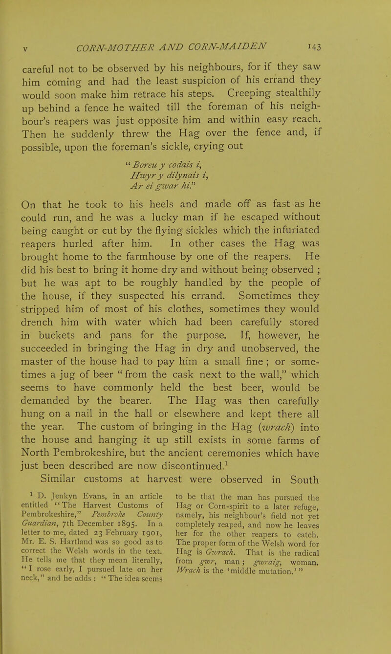 careful not to be observed by his neighbours, for if they saw him coming and had the least suspicion of his errand they would soon make him retrace his steps. Creeping stealthily up behind a fence he waited till the foreman of his neigh- bour's reapers was just opposite him and within easy reach. Then he suddenly threw the Hag over the fence and, if possible, upon the foreman's sickle, crying out  Boreii y codais z, Hivyr y dilynais i, Ar ei gwar hi. On that he took to his heels and made off as fast as he could run, and he was a lucky man if he escaped without being caught or cut by the flying sickles which the infuriated reapers hurled after him. In other cases the Hag was brought home to the farmhouse by one of the reapers. He did his best to bring it home dry and without being observed ; but he was apt to be roughly handled by the people of the house, if they suspected his errand. Sometimes they stripped him of most of his clothes, sometimes they would drench him with water which had been carefully stored in buckets and pans for the purpose. If, however, he succeeded in bringing the Hag in dry and unobserved, the master of the house had to pay him a small fine ; or some- times a jug of beer  from the cask next to the wall, which seems to have commonly held the best beer, would be demanded by the bearer. The Hag was then carefully hung on a nail in the hall or elsewhere and kept there all the year. The custom of bringing in the Hag {wrack) into the house and hanging it up still exists in some farms of North Pembrokeshire, but the ancient ceremonies which have just been described are now discontinued.^ Similar customs at harvest were observed in South 1 D. Jenkyn Evans, in an article to be tliat the man has pursued the entitled The Harvest Customs of Hag or Corn-spirit to a later refuge, Pembrokeshire, Petnbroke County namely, his neighbour's field not yet Guardian, 7th December 1895. In a completely reaped, and now he leaves letter to me, dated 23 February 1901, her for the other reapers to catch. Mr. E. .S. Hartland was so good as to The proper form of the Welsh word for correct the Welsh words in the text. Hag is Gwrach. That is the radical He tells me that they mean literally, from gwT, man; gwrai^, woman I rose early, I pursued late on her Wrach is the 'middle mutation.' neck, and he adds :  The idea seems