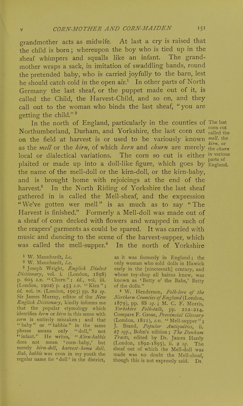 grandmother acts as midwife. At last a cry is raised that the child is born; whereupon the boy who is tied up in the sheaf whimpers and squalls like an infant. The grand- mother wraps a sack, in imitation of swaddling bands, round the pretended baby, who is carried joyfully to the barn, lest he should catch cold in the open air.^ In other parts of North Germany the last sheaf, or the puppet made out of it, is called the Child, the Harvest-Child, and so on, and they call out to the woman who binds the last sheaf, you are getting the child. ^ In the north of England, particularly in the counties of The last Northumberland, Durham, and Yorkshire, the last corn cut called the on the field at harvest is or used to be variously known J.^^-^. the as the mell or the kirn, of which kern and churn are merely the chum local or dialectical variations. The corn so cut is either various parts of plaited or made up into a doll-like figure, which goes by England, the name of the mell-doll or the kirn-doll, or the kirn-baby, and is brought home with rejoicings at the end of the harvest.^ In the North Riding of Yorkshire the last sheaf gathered in is called the Mell-sheaf, and the expression  We've gotten wer mell is as much as to say  The Harvest is finished. Formerly a Mell-doll was made out of a sheaf of corn decked with flowers and wrapped in such of the reapers' garments as could be spared. It was carried with music and dancing to the scene of the harvest-supper, which was called the mell-supper.^ In the north of Yorkshire 1 W. Mannhardt, I.e. as it was formerly in England ; the 2 W. Mannhardt, I.e. only woman who sold dolls in Hawick 3 Joseph Wright, English Dialect early in the [nineteenth] century, and Diciionary, vol. i. (London, 1898) whose toy-shop all bairns knew, was p. 605 s.v. Churn; id., vol. iii. known as 'Betty o' the Babs,' Betty (London, 1902) p. 453 s.v. Kirn; of the dolls. id. vol. iv. (London, 1903) pp. 82 sq. •* W. Henderson, Folk-lore of the Sir James Murray, editor of the New Northern Cotinties of Etjglajtd {'London, English Dictionary, kindly informs me 1879), PP- 88 sg. ; M. C. F. Morris, that the popular etymology which Yorkshire Folk-talk, pp. 212-214. identifies kern or kirn in this sense with Compare F. Grose, Provificial Glossary corn is entirely mistaken; and that (London, 1811), j.z/.  Mell-supper ; baby or babbie in the same J. Brand, Popular Antiquities, \\. phrase means only doll, not 2] sqq.,'^o\vah ^^WAon-, The Denham infant. He writes, Kirn-babbie Tracts, edited by Dr. James Hardy does not mean 'corn-baby,' but (London, 1892-1895), ii. 2 sq. The merely kirn-doll, harvest - ho??ie doll. sheaf out of which the Mell-doll was Bab, babbie was even in my youth the made was no doubt the Mell-sheaf, regular name for ' doll' in the district, though this is not expressly said. Dr.'
