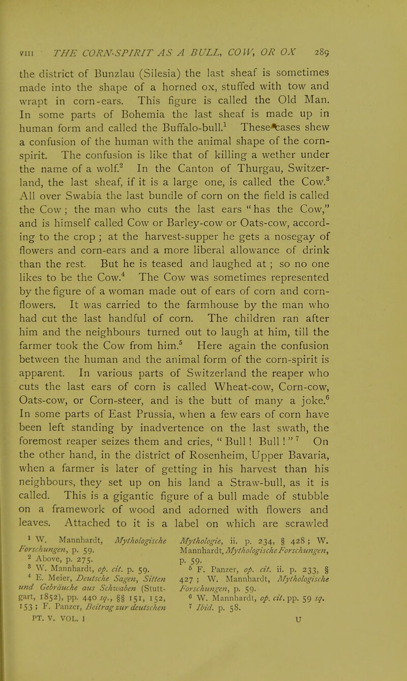 the district of Bunzlau (Silesia) the last sheaf is sometimes made into the shape of a horned ox, stuffed with tow and wrapt in corn-ears. This figure is called the Old Man. In some parts of Bohemia the last sheaf is made up in human form and called the Buffalo-bull.^ These^ases shew a confusion of the human with the animal shape of the corn- spirit. The confusion is like that of killing a wether under the name of a wolf.^ In the Canton of Thurgau, Switzer- land, the last sheaf, if it is a large one, is called the Cow.^ All over Swabia the last bundle of corn on the field is called the Cow ; the man who cuts the last ears  has the Cow, and is himself called Cow or Barley-cow or Oats-cow, accord- ing to the crop ; at the harvest-supper he gets a nosegay of flowers and corn-ears and a more liberal allowance of drink than the rest. But he is teased and laughed at ; so no one likes to be the Cow.* The Cow was sometimes represented by the figure of a woman made out of ears of corn and corn- flowers. It was carried to the farmhouse by the man who had cut the last handful of corn. The children ran after him and the neighbours turned out to laugh at him, till the farmer took the Cow from him.^ Here again the confusion between the human and the animal form of the corn-spirit is apparent. In various parts of Switzerland the reaper who cuts the last ears of corn is called Wheat-cow, Corn-cow, Oats-cow, or Corn-steer, and is the butt of many a joke.^ In some parts of East Prussia, when a few ears of corn have been left standing by inadvertence on the last swath, the foremost reaper seizes them and cries,  Bull ! Bull !  ^ On the other hand, in the district of Rosenheim, Upper Bavaria, when a farmer is later of getting in his harvest than his neighbours, they set up on his land a Straw-bull, as it is called. This is a gigantic figure of a bull made of stubble on a framework of wood and adorned with flowers and leaves. Attached to it is a label on which are scrawled ^ W. Mannhardt, Mytholo^ische Mythologie, ii. p. 234, § 428; W. Forschimgen, p. 59. yi7i.m\\\'sxA^,MythologischeForsdmngeiit 2 Above, p. 275. p. 59. 3 W. Mannhardt, op. cit. p. 59. 6 y. Panzer, op. cit. ii. p. 233, § •* E. Meier, Deutsche Sagen, Sitlcn 427 ; W. Mannhardt, Jlfytkologische nnd Gcbrduche atis ScJnvaben (Stutt- Forschungcn, p. 59. gart, 1852), pp. 440 sq., §§ 151, 152,  W. Mannhardt, op. c/V. pp. 59 sq. 153; Y. Panzer, Beitragzur deutschcn Ibid. p. 58. PT. V. VOL. I U