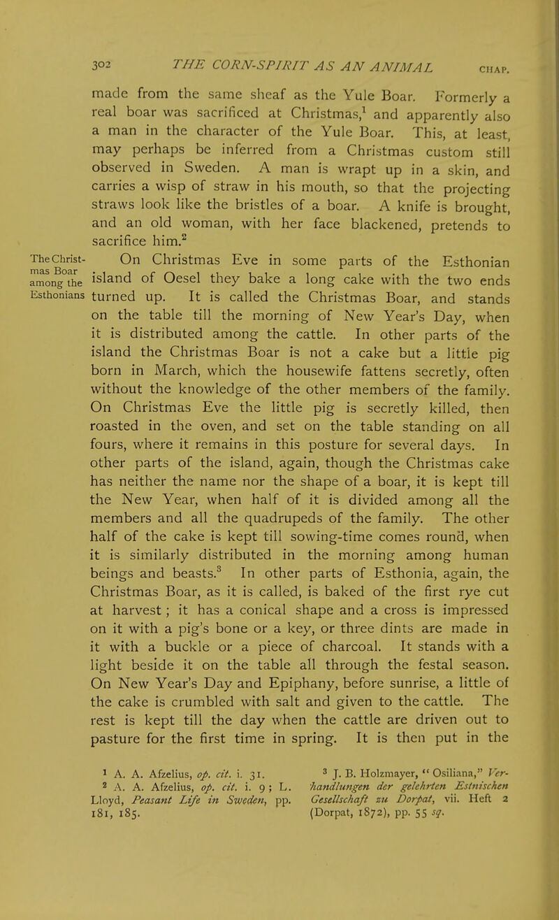 made from the same sheaf as the Yule Boar. Formerly a real boar was sacrificed at Christmas,^ and apparently also a man in the character of the Yule Boar. This, at least, may perhaps be inferred from a Christmas custom still observed in Sweden. A man is wrapt up in a skin, and carries a wisp of straw in his mouth, so that the projecting straws look like the bristles of a boar. A knife is brought, and an old woman, with her face blackened, pretends to sacrifice him. The Christ- On Christmas Eve in some parts of the Esthonian rmongThe island of OcscI they bake a long cake with the two ends Esthonians turned up. It is called the Christmas Boar, and stands on the table till the morning of New Year's Day, when it is distributed among the cattle. In other parts of the island the Christmas Boar is not a cake but a little pig born in March, which the housewife fattens secretly, often without the knowledge of the other members of the family. On Christmas Eve the little pig is secretly killed, then roasted in the oven, and set on the table standing on all fours, where it remains in this posture for several days. In other parts of the island, again, though the Christmas cake has neither the name nor the shape of a boar, it is kept till the New Year, when half of it is divided among all the members and all the quadrupeds of the family. The other half of the cake is kept till sowing-time comes round, when it is similarly distributed in the morning among human beings and beasts.^ In other parts of Esthonia, again, the Christmas Boar, as it is called, is baked of the first rye cut at harvest; it has a conical shape and a cross is impressed on it with a pig's bone or a key, or three dints are made in it with a buckle or a piece of charcoal. It stands with a light beside it on the table all through the festal season. On New Year's Day and Epiphany, before sunrise, a little of the cake is crumbled with salt and given to the cattle. The rest is kept till the day when the cattle are driven out to pasture for the first time in spring. It is then put in the » A. A. Afzelius, op. cit. i. 31. ' J. B. Holzmayer,  Osiliana, Ver- 2 A. A. Afzelius, op. cit. i. 9 ; L. handlungen der gelehrten Eslnischen Lloyd, Feasant Life in Sweden, pp. Gesellschaft zu Dorpat, vii. Heft 2 181, 185. (Dorpat, 1872), pp. 55 sq.