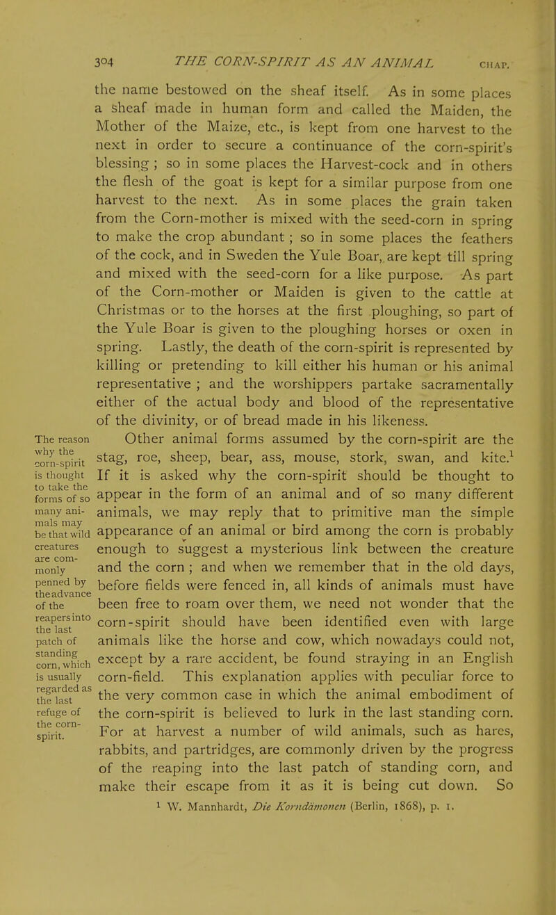 the name bestowed on the sheaf itself. As in some places a sheaf made in human form and called the Maiden, the Mother of the Maize, etc., is kept from one harvest to the next in order to secure a continuance of the corn-spirit's blessing ; so in some places the Harvest-cock and in others the flesh of the goat is kept for a similar purpose from one harvest to the next. As in some places the grain taken from the Corn-mother is mixed with the seed-corn in spring to make the crop abundant ; so in some places the feathers of the cock, and in Sweden the Yule Boar,, are kept till spring and mixed with the seed-corn for a Hke purpose. As part of the Corn-mother or Maiden is given to the cattle at Christmas or to the horses at the first ploughing, so part of the Yule Boar is given to the ploughing horses or oxen in spring. Lastly, the death of the corn-spirit is represented by killing or pretending to kill either his human or his animal representative ; and the worshippers partake sacramentally either of the actual body and blood of the representative of the divinity, or of bread made in his likeness. The reason Other animal forms assumed by the corn-spirit are the ^om-splrit ^^^S> sheep, bear, ass, mouse, stork, swan, and kite.^ is thought If it is asked why the corn-spirit should be thought to forms of so appear in the form of an animal and of so many different many ani- animals, we may reply that to primitive man the simple btTthaTwIid appearance of an animal or bird among the corn is probably creatures enough to suggcst a mystcrious link between the creature are com- i i • i i i i monly and the corn ; and when we remember that m the old days, penned by ^gfore fields were fenced in, all kinds of animals must have theadvance of the been free to roam over them, we need not wonder that the reapersmto corn-spirit should have been identified even with large the last ^ _ ° patch of animals like the horse and cow, which nowadays could not, corn'^which ^^cept by a rare accident, be found straying in an English is usually com-field. This explanation applies with peculiar force to the^iatt*^^^ the very common case in which the animal embodiment of refuge of the corn-spirit is believed to lurk in the last standing corn. sptriT™' For at harvest a number of wild animals, such as hares, rabbits, and partridges, are commonly driven by the progress of the reaping into the last patch of standing corn, and make their escape from it as it is being cut down. So 1 W. Mannhardt, Die Kornddmoiicn (Berlin, i86S), p. i.