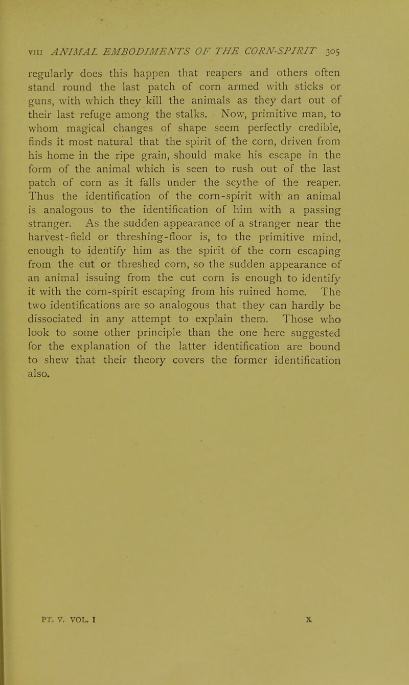 regularly docs this happen that reapers and others often stand round the last patch of corn armed with sticks or guns, with which they kill the animals as they dart out of their last refuge among the stalks. Now, primitive man, to whom magical changes of shape seem perfectly credible, finds it most natural that the spirit of the corn, driven from his home in the ripe grain, should make his escape in the form of the animal which is seen to rush out of the last patch of corn as it falls under the scythe of the reaper. Thus the identification of the corn-spirit with an animal is analogous to the identification of him with a passing stranger. As the sudden appearance of a stranger near the harvest-field or threshing-floor is, to the primitive mind, enough to identify him as the spirit of the corn escaping from the cut or threshed corn, so the sudden appearance of an animal issuing from the cut corn is enough to identify it with the corn-spirit escaping from his ruined home. The two identifications are so analogous that they can hardly be dissociated in any attempt to explain them. Those who look to some other principle than the one here suggested for the explanation of the latter identification are bound to shew that their theory covers the former identification also. PT. V. VOL. I