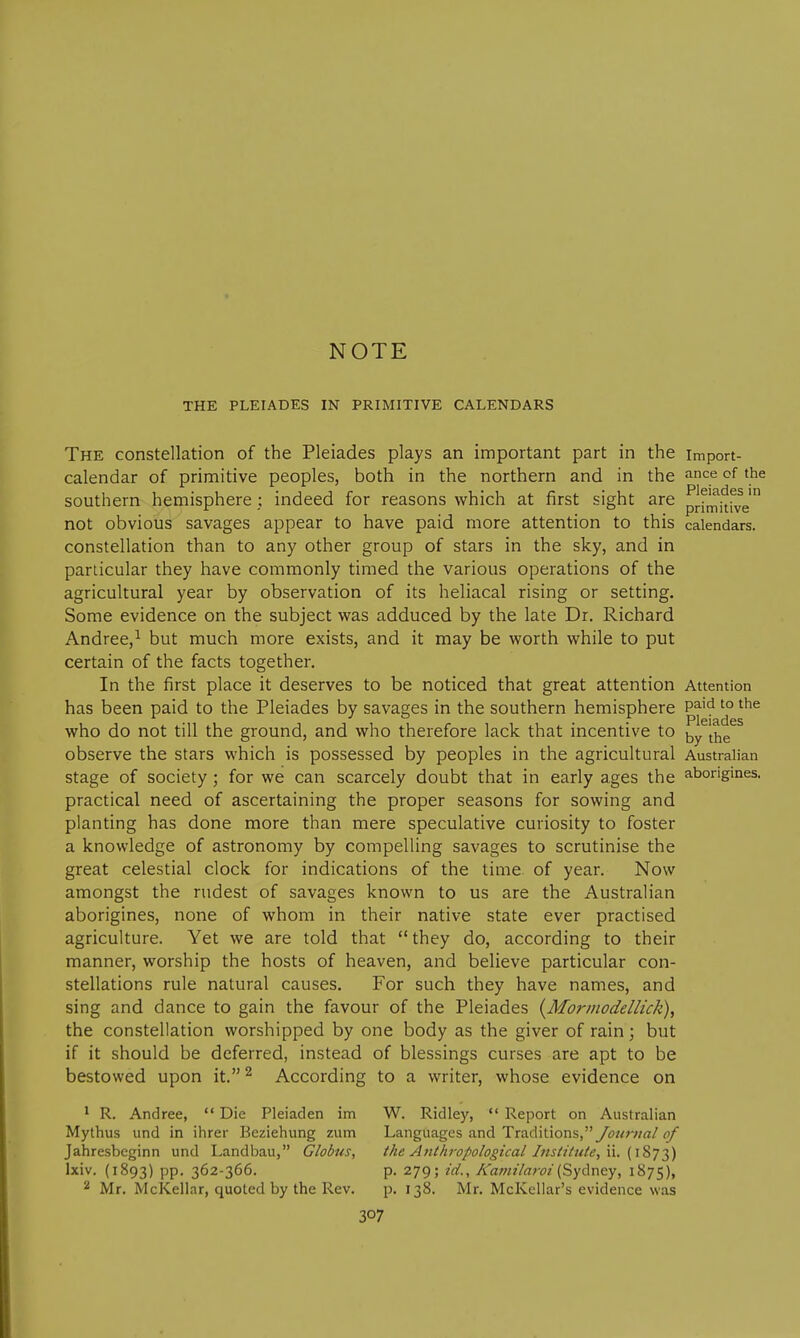 NOTE THE PLEIADES IN PRIMITIVE CALENDARS The constellation of the Pleiades plays an important part in the import- calendar of primitive peoples, both in the northern and in the ance of the southern hemisphere; indeed for reasons which at first sight are prf^itfve' not obvious savages appear to have paid more attention to this calendars, constellation than to any other group of stars in the sky, and in particular they have commonly timed the various operations of the agricultural year by observation of its heliacal rising or setting. Some evidence on the subject was adduced by the late Dr. Richard Andree,^ but much more exists, and it may be worth while to put certain of the facts together. In the first place it deserves to be noticed that great attention Attention has been paid to the Pleiades by savages in the southern hemisphere P^'^'° who do not till the ground, and who therefore lack that incentive to observe the stars which is possessed by peoples in the agricultural Australian stage of society ; for we can scarcely doubt that in early ages the aborigines, practical need of ascertaining the proper seasons for sowing and planting has done more than mere speculative curiosity to foster a knowledge of astronomy by compelling savages to scrutinise the great celestial clock for indications of the time of year. Now amongst the rudest of savages known to us are the Australian aborigines, none of whom in their native state ever practised agriculture. Yet we are told that  they do, according to their manner, worship the hosts of heaven, and believe particular con- stellations rule natural causes. For such they have names, and sing and dance to gain the favour of the Pleiades (yMorinodellick), the constellation worshipped by one body as the giver of rain; but if it should be deferred, instead of blessings curses are apt to be bestowed upon it. ^ According to a writer, whose evidence on ^ R. Andrea,  Die Pleiaden im W. Ridley, *' Report on Australian Mythus und in ihrer Beziehung zum Languages and Traditions,yd;?^;v7rt/i?/ Jahresbeginn und Landbau, Globtis, the Anthropological Institute, \\. {iZ^t^) Ixiv. (1893) pp. 362-366. p. 279; id., A'amilai'oi (Sydney, 1875), 2 Mr. McKellar, quoted by the Rev. p. 138. Mr. McKellar's evidence was