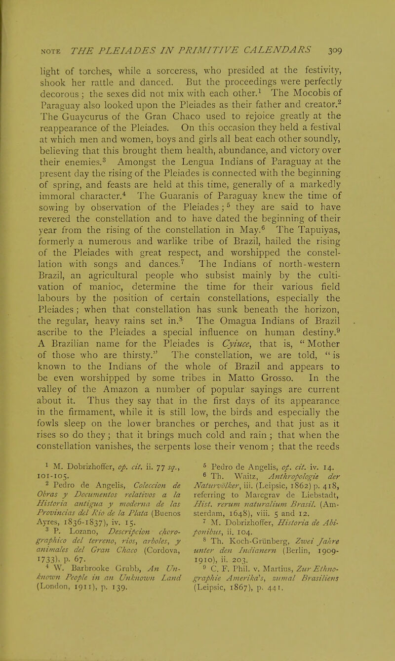 light of torches, while a sorceress, who presided at the festivity, shook her rattle and danced. But the proceedings were perfectly decorous ; the sexes did not mix with each other.^ The Mocobis of Paraguay also looked upon the Pleiades as their father and creator.^ The Guaycurus of the Gran Chaco used to rejoice greatly at the reappearance of the Pleiades. On this occasion they held a festival at which men and women, boys and girls all beat each other soundly, believing that this brought them health, abundance, and victory over their enemies.^ Amongst the Lengua Indians of Paraguay at the present day the rising of the Pleiades is connected with the beginning of spring, and feasts are held at this time, generally of a markedly immoral character.* The Guaranis of Paraguay knew the time of sowing by observation of the Pleiades; ^ they are said to have revered the constellation and to have dated the beginning of their year from the rising of the constellation in May.^ The Tapuiyas, formerly a numerous and warlike tribe of Brazil, hailed the rising of the Pleiades with great respect, and worshipped the constel- lation with songs and dances.'^ The Indians of north-western Brazil, an agricultural people who subsist mainly by the culti- vation of manioc, determine the time for their various field labours by the position of certain constellations, especially the Pleiades ; when that constellation has sunk beneath the horizon, the regular, heavy rains set in.^ The Omagua Indians of Brazil ascribe to the Pleiades a special influence on human destiny.^ A Brazilian name for the Pleiades is Cyiuce, that is,  Mother of those who are thirsty. The constellation, we are told,  is known to the Indians of the whole of Brazil and appears to be even worshipped by some tribes in Matto Grosso. In the valley of the Amazon a number of popular sayings are current about it. Thus they say that in the first days of its appearance in the firmament, while it is still low, the birds and especially the fowls sleep on the lower branches or perches, and that just as it rises so do they; that it brings much cold and rain ; that when the constellation vanishes, the serpents lose their venom; that the reeds 1 M. Dobrizhoffer, op. cit. ii. 77 sq., 101-105. 2 Pedro de Angelis, Coleccion de Obras y Docu?nentos relatives a la Historia antigua y viodertia de las Provincias del Kio de la Plata (Buenos Ayres, 1836-1837), iv. 15. ^ P. Lozano, Descripcion c/icro- graphico del terreno, rios, arboles, y animales del Gran Chaco (Cordova, 1733). P- 67. ■* W. Barbrooke Criibb, An Un- ^•iiown People in an Unknown Land (London, 1911), p. 139. ^ Pedro de Angelis, op. cit. iv. 14. ^ Th. Waitz, Anthropologie der Naturvolker, iii. (Leipsic, 1862) p. 418, referring to Marcgrav de Liebstadt, Hist, rerum naturalitwt Brasil. (Am- sterdam, 1648), viii. 5 and 12. ^ IVT. Dobrizhoffer, Historia de AH- poiiibus, ii. 104. ^ Th. Koch-Griinberg, Zwei Jahre unter den Indianern (Berlin, 1909- 1910), ii. 203. 0 C. F. Phih V. Martins, Zur Ethno- graphie Amerikd's, snnial Brasilievs (Leipsic, 1867), p. 441,