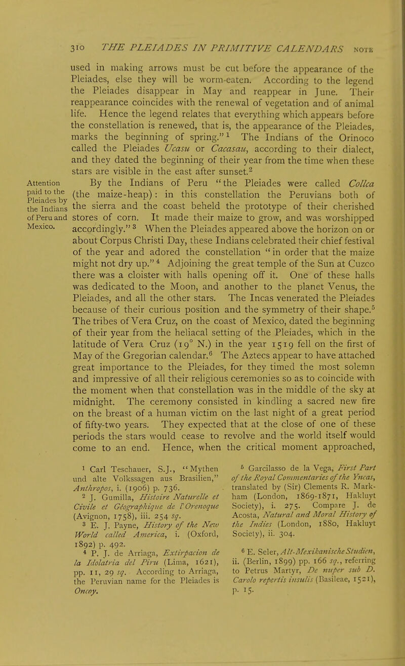 used in making arrows must be cut before the appearance of tlie Pleiades, else they will be worm-eaten. According to the legend the Pleiades disappear in May and reappear in June. Their reappearance coincides with the renewal of vegetation and of animal life. Hence the legend relates that everything which appears before the constellation is renewed, that is, the appearance of the Pleiades, marks the beginning of spring.^ The Indians of the Orinoco called the Pleiades Ucasu or Cacasati, according to their dialect, and they dated the beginning of their year from the time when these stars are visible in the east after sunset.^ Attention By the Indians of Peru the Pleiades were called Collca Pleiades^b ^^^^ maize-heap): in this constellation the Peruvians both of the'lndians sierra and the coast beheld the prototype of their cherished of Peru and stores of corn. It made their maize to grow, and was worshipped Mexico. accordingly. ^ When the Pleiades appeared above the horizon on or about Corpus Christi Day, these Indians celebrated their chief festival of the year and adored the constellation  in order that the maize might not dry up. * Adjoining the great temple of the Sun at Cuzco there was a cloister with halls opening off it. One of these halls was dedicated to the Moon, and another to the planet Venus, the Pleiades, and all the other stars. The Incas venerated the Pleiades because of their curious position and the symmetry of their shape.^ The tribes of Vera Cruz, on the coast of Mexico, dated the beginning of their year from the heliacal setting of the Pleiades, which in the latitude of Vera Cruz (19° N.) in the year 1519 fell on the first of May of the Gregorian calendar.^ The Aztecs appear to have attached great importance to the Pleiades, for they timed the most solemn and impressive of all their religious ceremonies so as to coincide with the moment when that constellation was in the middle of the sky at midnight. The ceremony consisted in kindhng a sacred new fire on the breast of a human victim on the last night of a great period of fifty-two years. They expected that at the close of one of these periods the stars would cease to revolve and the world itself would come to an end. Hence, when the critical moment approached, 1 Carl Teschauer, S.J.,  Mythen ^ Garcilasso de la Vega, First Part und alte Volkssagen aus Brasilien, of the Royal Coiiimentm-ies of the Yncas, Attthropos, i. (1906) p. 736. . translated by (Sir) Clements R. Mark- 2 J. Gumilla, Histoire Naturelle et ham (London, 1869-1871, Hakluyt Civile et Gdographiqiie de VOrenoque Society), i. 275. Compnre J. de (Avignon, 1758), iii. 254 sq. Acosta, Natural avd Moral History of 3 E. J. Payne, History of the Ne^v the Indies (London, 18S0, Hakluyt World called America, i. (Oxford, Society), ii. 304. 1892) p. 492. * P. T- de Arriaga, Extirpacion de ^'E.S,t\&r,Alt-AfexikanischeStudicft, la Idolatria del Piru (Lima, 1621), ii. (Berlin, 1S99) pp. 166 j;/., referring pp. II, 2^ sq. According to Arriaga, to Petrus Martyr, De iiiipcr sub D. the Peruvian name for the Pleiades is Carolo repertis iiisulis {V,z.€\\G.?iC, 15 = 1), Oncoy. P- 15-