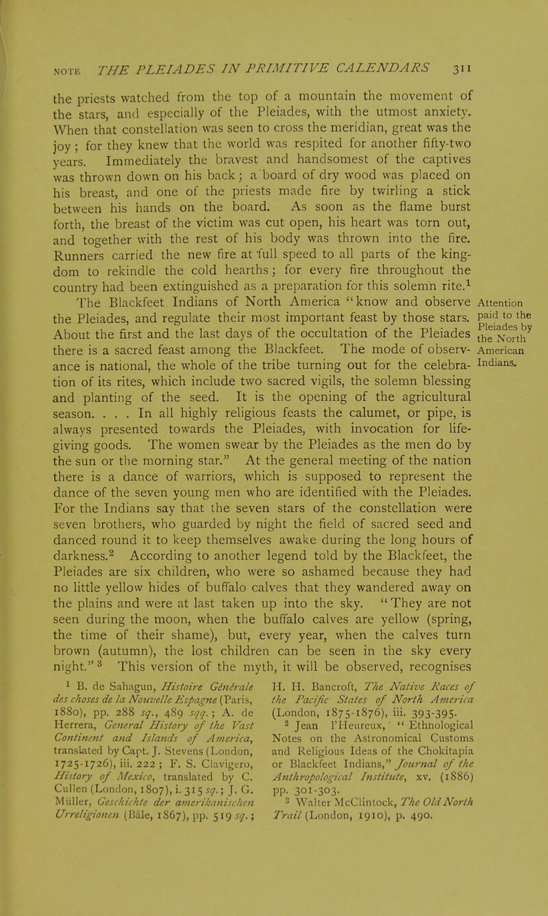 the priests watched from the top of a mountain the movement of the stars, and especially of the Pleiades, with the utmost anxiety. When that constellation was seen to cross the meridian, great was the joy ; for they knew that the world was respited for another fifty-two years. Immediately the bravest and handsomest of the captives was thrown down on his back; a board of dry wood was placed on his breast, and one of the priests made fire by twirling a stick between his hands on the board. As soon as the flame burst forth, the breast of the victim was cut open, his heart was torn out, and together with the rest of his body was thrown into the fire. Runners carried the new fire at full speed to all parts of the king- dom to rekindle the cold hearths; for every fire throughout the country had been extinguished as a preparation for this solemn rite.^ The Blackfeet Indians of North America know and observe Attention the Pleiades, and regulate their most important feast by those stars. P^'d to the About the first and the last days of the occultation of the Pleiades North there is a sacred feast among the Blackfeet. The mode of observ- American ance is national, the whole of the tribe turning out for the celebra- Indians, tion of its rites, which include two sacred vigils, the solemn blessing and planting of the seed. It is the opening of the agricultural season. ... In all highly religious feasts the calumet, or pipe, is always presented towards the Pleiades, with invocation for Ufe- giving goods. The women swear by the Pleiades as the men do by the sun or the morning star. At the general meeting of the nation there is a dance of warriors, which is supposed to represent the dance of the seven young men who are identified with the Pleiades. For the Indians say that the seven stars of the constellation were seven brothers, who guarded by night the field of sacred seed and danced round it to keep themselves awake during the long hours of darkness.^ According to another legend told by the Blackfeet, the Pleiades are six children, who were so ashamed because they had no little yellow hides of buffalo calves that they wandered away on the plains and were at last taken up into the sky.  They are not seen during the moon, when the buffalo calves are yellow (spring, the time of their shame), but, every year, when the calves turn brown (autumn), the lost children can be seen in the sky every night. ^ This version of the myth, it will be observed, recognises ^ B. do Sahagun, Histoire G£nh-ale H. H, Bancroft, The Native Races of des choses de la Nouvelle Espagne [Vaxx?,, the Pacific States of North America 1880), pp. 288 sq., 489 sqq.; A. de (London, 1875-1876), iii. 393-395. Herrera, General History of the Vast ^ Jean I'Heureux,'  Ethnological Continent and Islands of America, Notes on the Astronomical Customs translated byCapt. J. Stevens (London, and Religious Ideas of the Chokitapia 1725-1726), iii. 222 ; F. S. Ciavigero, or Blackfeet Indians, y<?Mr;»fl/ of the History of Mexico, translated by C. Anthropological Institute, xv. (1886) Cullen (London, 1807), i. 315 5(7.; J. G. PP- 301-303. Mliller, Geschichte der aiiierilianisclien 3 Walter McClintock, 77^^ OWiV^jr/// Urreligionen (Bale, 1867), pp. 519 sq.; Trail (London, 1910), p. 490.