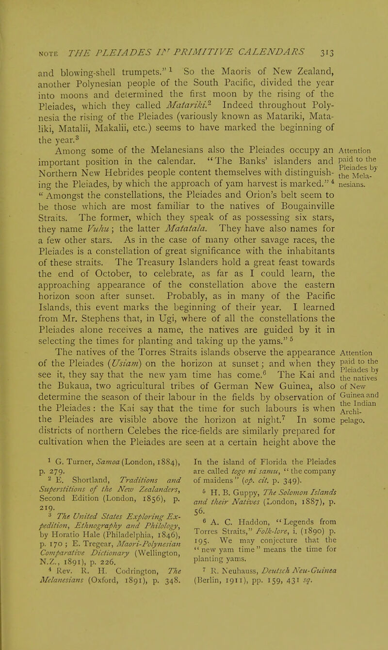 and blowing-shell trumpets. ^ So the Maoris of New Zealand, another Polynesian people of the South Pacific, divided the year into moons and determined the first moon by the rising of the Pleiades, which they called Matariki.^ Indeed throughout Poly- nesia the rising of the Pleiades (variously known as Matariki, Mata- liki, Matalii, Makalii, etc.) seems to have marked the beginning of the year.^ Among some of the Melanesians also the Pleiades occupy an Attention important position in the calendar. The Banks' islanders and paid to the Northern New Hebrides people content themselves with distinguish- the'Mcia^^^ ing the Pleiades, by which the approach of yam harvest is marked.* nesians.  Amongst the constellations, the Pleiades and Orion's belt seem to be those which are most familiar to the natives of Bougainville Straits. The former, which they speak of as possessing six stars, they name Vtihu; the latter Matatala. They have also names for a few other stars. As in the case of many other savage races, the Pleiades is a constellation of great significance with the inhabitants of these straits. The Treasury Islanders hold a great feast towards the end of October, to celebrate, as far as I could learn, the approaching appearance of the constellation above the eastern horizon soon after sunset. Probably, as in many of the Pacific Islands, this event marks the beginning of their year. I learned from Mr. Stephens that, in Ugi, where of all the constellations the Pleiades alone receives a name, the natives are guided by it in selecting the times for planting and taking up the yams. ^ The natives of the Torres Straits islands observe the appearance Attention of the Pleiades (JJsiani) on the horizon at sunset j and when they paid to tiic see it, they say that the new yam time has come.^ The Kai and Jhe'natfves the Bukaua, two agricultural tribes of German New Guinea, also of New determine the season of their labour in the fields by observation of Guinea and the Pleiades : the Kai say that the time for such labours is when ^.rchi- the Pleiades are visible above the horizon at night.''' In some pelago. districts of northern Celebes the rice-fields are similarly prepared for cultivation when the Pleiades are seen at a certain height above the 1 G. Turner, i'awoa (London, 1884), In the island of Florida the Pleiades p. 279. are called togo ni samu, the company 2 E. Shortland, Traditions and of maidens {op. cit. p. 349). Superstitions of the New Zealanders, 5 h. B. Guppy, The Solomon Islands Second Edition (London, 1856), p. ^/,,,v ^vb/^z/^M-ondon, 1887), p. ^ The United States Exploring Ex- » . ^ ,, -r , r pedition, Ethnography and Philology, ^ ' ^- ^- .^'^'-^.f 1°' ''Legends from by Horatio Hale (Philadelphia, 1846), Torres Straits, Poll-lore, 1. (1890) p. p. 170; E.Trcgc^ir, Maori.Polynesian '95- We may conjecture that the Comparative Dictionary (Wellington,  ew yam time means the time for N.Z., 1891), p. 226. planting yams. * Rev. R. n. Codrington, The R. iseuha.\\ss, Bcutsch A'eu-Guinea Melanesians (Oxford, 1S91), p. 348. (Berlin, 1911), pp. 159, 431 st^.