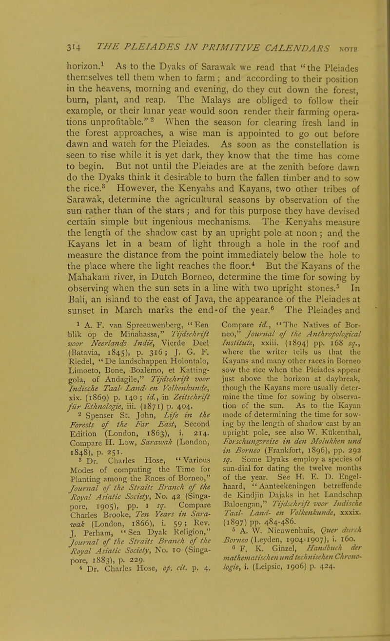 horizon.i As to the Dyalcs of Sarawak we read that  the Pleiades themselves tell them when to farm; and according to their position in the heavens, morning and evening, do they cut down the forest, burn, plant, and reap. The Malays are obliged to follow their example, or their lunar year would soon render their farming opera- tions unprofitable. ^ When the season for clearing fresh land in the forest approaches, a wise man is appointed to go out before dawn and watch for the Pleiades, As soon as the constellation is seen to rise while it is yet dark, they know that the time has come to begin. But not until the Pleiades are at the zenith before dawn do the Dyaks think it desirable to burn the fallen timber and to sow the rice.^ However, the Kenyahs and Kayans, two other tribes of Sarawak, determine the agricultural seasons by observation of the suri rather than of the stars ; and for this purpose they have devised certain simple but ingenious mechanisms. The Kenyahs measure the length of the shadow cast by an upright pole at noon; and the Kayans let in a beam of light through a hole in the roof and measure the distance from the point immediately below the hole to the place where the light reaches the floor.* But the Kayans of the Mahakam river, in Dutch Borneo, determine the time for sowing by observing when the sun sets in a line with two upright stones.^ In Bali, an island to the east of Java, the appearance of the Pleiades at sunset in March marks the end-of the year.^ The Pleiades and 1 A. F. van Sprceuwenberg,  Een blik op de Minahassa, Tijdschrift voor Neerlands Indie, Vierde Deel (Batavia, 1845), p. 316; J. G. F. Riedel,  De landschappen Holontalo, Limoeto, Bone, Boalemo, et Katting- gola, of Andagile, Tijdschrift voor Indische Taal- Land- en Volkettkunde, xix. (1869) p. 140; id.f in Zeitschrift fUr Ethnologie, iii. (1871) p. 404. 2 Spenser St. John, Life hi the Forests of the Far East, Second Edition (London, 1863), i. 214. Compare H. Low, Sarawak (London, 1848), p. 251. 3 Dr. Charles Hose,  Various Modes of computing the Time for Planting among the Races of Borneo, Journal of the Straits Branch of the Royal Asiatic Society, No. 42 (Singa- pore, 1905), pp. I sq. Compare Charles Brooke, Ten Years in Sara- wak (London, 1866), i. 59; Rev. J. Perham, '«Sea Dyak Religion, Journal of the Straits Branch of the Royal Asiatic Society, No. 10 (Singa- pore, 1883), p. 229. * Dr. Charles Hose, of. cit. p. 4. Compare id., The Natives of Bor- neo, Journal of the Anthropological Institute, xxiii. (1894) pp. 168 sq,, where the writer tells us that the Kayans and many other races in Borneo sow the rice when the Pleiades appear just above the horizon at daybreak, though the Kayans more usually deter- mine the time for sowing by observa- tion of the sun. As to the Kayan mode of determining the time for sow- ing by the length of shadow cast by an upright pole, see also W. Ktikenthal, Forschungsreise in den Molukken und i7t Borneo (Frankfort, 1896), pp. 292 sq. Some Dyaks employ a species of sun-dial for dating the twelve months of the year. See H. E. D. Engel- haard,  Aanteekeningen betreffende de Kindjin Dajaks in het Landschap Baloengan, Tijdschrift voor Indische Taal- Land- en Volkenkunde, xxxix. (1897) pp. 484-486. A. W. Nieuwenhuis, Quer diirch ^(7;7/^<? (Leyden, 1904-1907), i. 160. 6 F, K. Ginzel, Handbuch der inathematischen undtechnischen Chrono- logic, i. (Leipsic, 1906) p. 424.