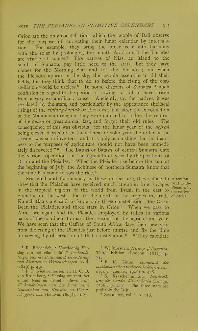 Orion are the only constellations which the people of Bali observe for the purpose of correcting their lunar calendar by intercala- tion. For example, they bring the lunar year into harmony with the solar by prolonging the month Asada until the Pleiades are visible at sunset.^ The natives of Nias, an island to the south of Sumatra, pay little heed to the stars, but they have names for the Morning Star and for the Pleiades; and when the Pleiades appear in the sky, the people assemble to till their fields, for they think that to do so before the rising of the con- stellation would be useless.^ In some districts of Sumatra  much confusion in regard to the period of sowing is said to have arisen from a very extraordinary cause. Anciently, say the natives, it was regulated by the stars, and particularly by the appearance (heliacal rising) of the bintang bafiiak or Pleiades ; but after the introduction of the Mahometan religion, they were induced to follow the returns of the pudsa or great annual fast, and forgot their old rules. The consequence of this was obvious; for the lunar year of the hejrah being eleven days short of the sidereal or solar year, the order of the seasons was soon inverted; and it is only astonishing that its inapt- ness to the purposes of agriculture should not have been immedi- ately discovered. ^ The Battas or Bataks of central Sumatra date the various operations of the agricultural year by the positions of Orion and the Pleiades. When the Pleiades rise before the sun at the beginning of July, the Achinese of northern Sumatra know that the time has come to sow the rice.* Scattered and fragmentary as these notices are, they suffice to Attention shew that the Pleiades have received much attention from savages P^'^ ^° ^^^ ^^1g 1 6s in the tropical regions of the world from Brasil in the east to j^e natives Sumatra in the west. Far to the north of the tropics the rude of Africa. Kamchatkans are said to know only three constellations, the Great Bear, the Pleiades, and three stars in Orion.^ When we pass to Africa we again find the Pleiades employed by tribes in various parts of the continent to mark the seasons of the agricultural year. We have seen that the Cafifres of South Africa date their new year from the rising of the Pleiades just before sunrise and fix the time for sowing by observation of that constellation.^  They calculate ^ R. Friederich,  Voorloopig Ver- slag van het eiland Bali, Verhande- lingen van het Bataviaasch Gejiootschap van Kunsten en Wettenschappen, xxiii. (1849) p. 49. 2 J. T. Nieuwenhuisen en II. C. B. von Rosenberg, Verslag omtrent het eiland Nias en deszelfs Bewoners, Verhandelingcn van het Bataviaasch Genootschap van Kunsten en Weten- sckappeti, XXX. (Batavia, 1863) p. 119. 3 W. Marsden, History of Stwiatra, Third Edition (London, 1811), p. 71- * F. K. Ginzel, Handbuch der tnaiheinatischen undiechnischen Chrono- logie, i. (Leipsic, 1906) p. 428. ^ S. Krascheninnikow, Beschreib- ung des Landes Kainischatka (Lemgo, 1766), p. 217. The three stars are probably the Bell. See above, vol. i. p. 116.