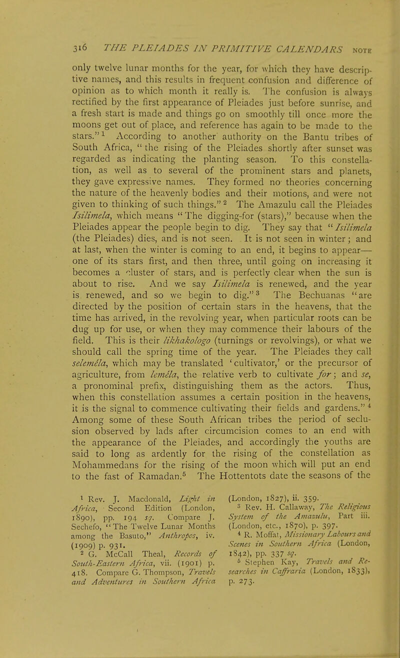 only twelve lunar months for the year, for which they have descrip- tive names, and this results in frequent confusion and difference of opinion as to which month it really is. The confusion is always rectified by the first appearance of Pleiades just before sunrise, and a fresh start is made and things go on smoothly till once more the moons get out of place, and reference has again to be made to the stars. 1 According to another authority on the Bantu tribes of South Africa,  the rising of the Pleiades shortly after sunset was regarded as indicating the planting season. To this constella- tion, as well as to several of the prominent stars and planets, they gave expressive names. They formed no- theories concerning the nature of the heavenly bodies and their motions, and were not given to thinking of such things. ^ The Amazulu call the Pleiades Isili??tela, which means  The digging-for (stars), because when the Pleiades appear the people begin to dig. They say that  Isi'limela (the Pleiades) dies, and is not seen. It is not seen in winter; and at last, when the winter is coming to an end, it begins to appear— one of its stars first, and then three, until going on increasing it becomes a duster of stars, and is perfectly clear when the sun is about to rise. And we say Isilimela is renewed, and the year is renewed, and so we begin to dig.^ The Bechuanas are directed by the position of certain stars in the heavens, that the time has arrived, in the revolving year, when particular roots can be dug up for use, or when they may commence their labours of the field. This is their likhakologo (turnings or revolvings), or what we should call the spring time of the year. The Pleiades they call selemela, which may be translated ' cultivator,' or the precursor of agriculture, from lemela, the relative verb to cultivate for; and se, a pronominal prefix, distinguishing them as the actors. Thus, when this constellation assumes a certain position in the heavens, it is the signal to commence cultivating their fields and gardens. * Among some of these South African tribes the period of seclu- sion observed by lads after circumcision comes to an end with the appearance of the Pleiades, and accordingly the youths are said to long as ardently for the rising of the constellation as Mohammedans for the rising of the moon which will put an end to the fast of Ramadan.^ The Hottentots date the seasons of the ^ Rev. J. Macdonald, Li^it in Africa, Second Edition (London, 1890), pp. 194 sj. Compare J. Sechefo, The Twelve Lunar Months among the Basuto, Anthropos, iv. (1909) p. 931. 2 G. McCall Theal, Records of South-Eastern Africa, vii. (1901) p. 418. Compare G. Thompson, Travels and Adventures in Southern Africa (London, 1827), ii. 359. 3 Rev. H. Callaway, The Religious System of the Amazulu, Part iii. (London, etc., 1870), p. 397. * R. MofiTat, Missionary Labours and Sce7ies in Southern Africa (London, 1842), pp. 337 sq. ^ Stephen Kay, Travels and Re- searches in Caffraria (London, 1S33), P- 273-