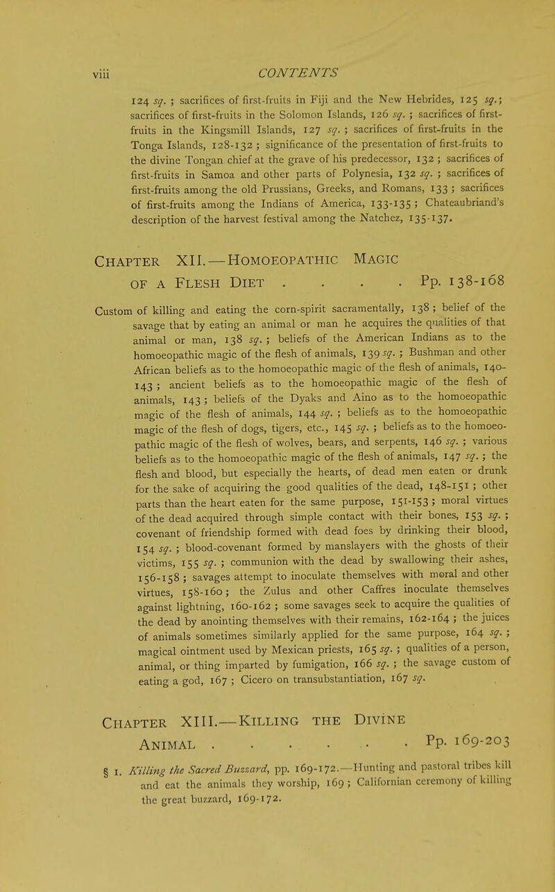 124 sq. ; sacrifices of first-fruils in Fiji and the New Hebrides, 125 sg.; sacrifices of first-fruits in the Solomon Islands, 126 sg. ; sacrifices of first- fruits in the Kingsmill Islands, 127 sg. ; sacrifices of first-fruits in the Tonga Islands, 128-132 ; significance of the presentation of first-fruits to the divine Tongan chief at the grave of his predecessor, 132 ; sacrifices of first-fruits in Samoa and other parts of Polynesia, 132 sg. ; sacrifices of first-fruits among the old Prussians, Greeks, and Romans, 133 ; sacrifices of first-fruits among the Indians of America, 133-135 5 Chateaubriand's description of the harvest festival among the Natchez, 135-137. Chapter XII. — Homoeopathic Magic OF A Flesh Diet . . . .Pp. 138-168 Custom of killing and eating the corn-spirit sacramentally, 138 ; belief of the savage that by eating an animal or man he acquires the qualities of that animal or man, 138 sg. ; beliefs of the American Indians as to the homoeopathic magic of the flesh of animals, 139 sg. ; Bushman and other African beliefs as to the homoeopathic magic of the flesh of animals, 140- 143 ; ancient beliefs as to the homoeopathic magic of the flesh of animals, 143 ; beliefs of the Dyaks and Aino as to the homoeopathic magic of the flesh of animals, 144 sg. ; beliefs as to the homoeopathic magic of the flesh of dogs, tigers, etc., 145 sg. ; beliefs as to the homoeo- pathic magic of the flesh of wolves, bears, and serpents, 146 sg. ; various beliefs as to the homoeopathic magic of the flesh of animals, 147 sg.; the flesh and blood, but especially the hearts, of dead men eaten or drunk for the sake of acquiring the good qualities of the dead, 148-151 ; other parts than the heart eaten for the same purpose, 151-153 ; moral virtues of the dead acquired through simple contact with their bones, 153 sg. ; covenant of friendship formed with dead foes by drinking their blood, 154 sg. ; blood-covenant formed by manslayers with the ghosts of their victims, 155 sg. ; communion with the dead by swallowing their ashes, 156-158 J savages attempt to inoculate themselves with moral and other virtues, 158-160; the Zulus and other Caffres inoculate themselves against lightning, 160-162 ; some savages seek to acquire the qualities of the dead by anointing themselves with their remains, 162-164 ; the juices of animals sometimes similarly applied for the same purpose, 164 sg. ; magical ointment used by Mexican priests, 165 sg. ; qualities of a person, animal, or thing imparted by fumigation, 166 sg. ; the savage custom of eating a god, 167 ; Cicero on transubstantiation, 167 sg. Chapter XIII.—Killing the DiviNE Animal • • Pp- 169-203 § 1. Killing the Sacred Buzzard, pp. 169-172.—Hunting and pastoral tribes kill and eat the animals they worship, 169; Californian ceremony of killing the great buzzard, 169-172.