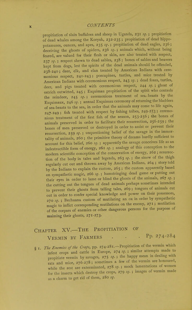 propitiation of slain buffaloes and sheep in Uganda, 231 sq. ; propitiation of dead whales among the Koryak, 232-235 ; propitiation of dead hippo- potamuses, ounces, and apes, 235 sq. ; propitiation of dead eagles, 236; deceiving the ghosts of spiders, 236 sq. ; animals which, without being feared, are valued for their flesh or skin, are also treated with respect, 237 sq. ; respect shewn to dead sables, 238 ; bones of sables and beavers kept from dogs, lest the spirits of the dead animals should be offended, 238-240; deer, elk, and elan treated by American Indians with cere- monious respect, 240-243 ; porcupines, turtles, and mice treated by American Indians with ceremonious respect, 243 sq. ; dead foxes, turtles, deer, and pigs treated with ceremonious respect, 244 sq. ; ghost of ostrich outwitted, 245 ; Esquimau propitiation of the spirit who controls the reindeer, 245 sq. ; ceremonious treatment of sea-beasts by the Esquimaux, 20,6 sq. ; annual Esquimau ceremony of returning the bladders of sea-beasts to the sea, in order that the animals may come to life again, 247-249 ; fish treated with respect by fishing tribes, 249-253 ; ceremo- nious treatment of the first fish of the season, 253-256 ; the bones of animals preserved in order to facilitate their resurrection, 256-259; the bones of men preserved or destroyed in order to assist or prevent their resurrection, 259 sq. ; unquestioning belief of the savage in the immor- tality of animals, 260 ; the primitive theory of dreams hardly sufficient to account for this belief, 260 sq. ; apparently the savage conceives life as an indestructible form of energy, 261 sq. ; analogy of this conception to the modern scientific conception of the conservation of energy, 262 ; resurrec- tion of the body in tales and legends, 263 sq. ; the sinew of the thigh regularly cut out and thrown away by American Indians, 264 ; story told by the Indians to explain the custom, 265 ; the custom apparently based on sympathetic magic, 266 sq. ; hamstringing dead game or putting out their eyes in order to lame or blind the ghosts of the animals, 267 sq. ; the cutting out the tongues of dead animals perhaps sometimes intended to prevent their ghosts from telling tales, 269 ; tongues of animals cut out in order to confer special knowledge and power on their possessors, 270 sq. ; Bechuana custom of mutilating an ox in order by sympathetic magic to inflict corresponding mutilations on the enemy, 271 ; mutilation of the corpses of enemies or other dangerous persons for the purpose of maiming their ghosts, 271-273. Chapter XV.—The Propitiation of Vermin by Farmers . • . Pp- 274-284 8 , The Enemies of the Crops, pp. 274-281.-Propitiation of the vermin which infest crops and cattle in Europe, 274 sq. ; similar attempts made to propitiate vermin by savages, 2^ sq.the happy mean m deahng with rats and mice, 276-278 ; sometimes a few of the vermm are honoured, while the rest are exterminated, 278 sq. ; mock lamentations of women for the insects which destroy the crops, 279 sq. ; images of vermm made as a charm to get rid of them, 280 sq.