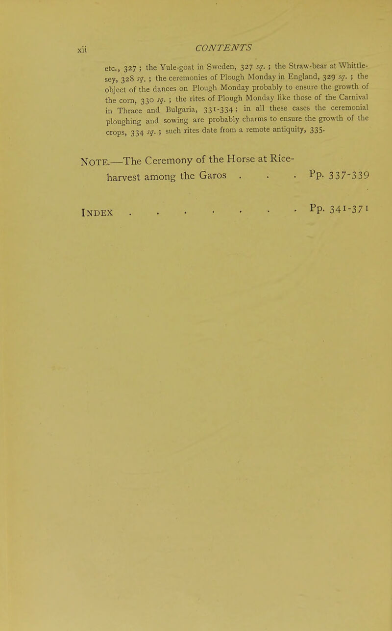 etc., 327 ; the Yule-goat in Sweden, 327 sq. ; the Straw-bear at Whittle- sey, 328 sq. ; the ceremonies of Plough Monday in England, 329 sq. ; the object of the dances on Plough Monday probably to ensure the growth of the corn, 330 sq. ; the rites of Plough Monday like those of the Carnival in Thrace and Bulgaria, 331-334; in all these cases the ceremonial ploughing and sowing are probably charms to ensure the growth of the crops, 334 sq. ; such rites date from a remote antiquity, 335. Note. The Ceremony of the Horse at Rice- harvest among the Garos . . . Pp. 337-3 39 INDEX • • PP- 341-371