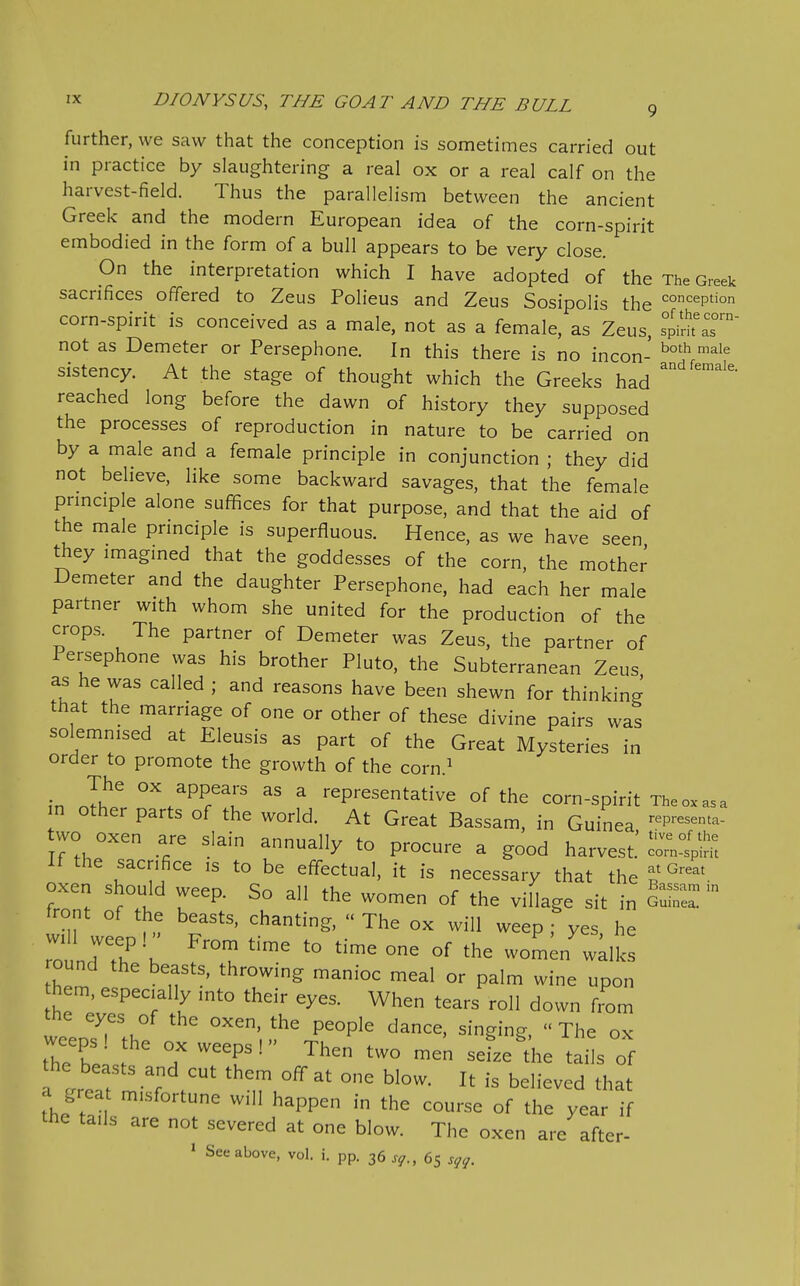 further, we saw that the conception is sometimes carried out in practice by slaughtering a real ox or a real calf on the harvest-field. Thus the parallelism between the ancient Greek and the modern European idea of the corn-spirit embodied in the form of a bull appears to be very close. On the interpretation which I have adopted of the The Greek sacrifices offered to Zeus Polieus and Zeus Sosipolis the ^^'^eption corn-spirit is conceived as a male, not as a female, as Zeus, Tpid'aT not as Demeter or Persephone. In this there is no incon- sistency. At the stage of thought which the Greeks had reached long before the dawn of history they supposed the processes of reproduction in nature to be carried on by a male and a female principle in conjunction ; they did not believe, like some backward savages, that the female prmciple alone suffices for that purpose, and that the aid of the male prmciple is superfluous. Hence, as we have seen they imagined that the goddesses of the corn, the mother Demeter and the daughter Persephone, had each her male partner with whom she united for the production of the crops. The partner of Demeter was Zeus, the partner of Persephone was his brother Pluto, the Subterranean Zeus as he was called ; and reasons have been shewn for thinking that the marriage of one or other of these divine pairs was solemnised at Eleusis as part of the Great Mysteries in order to promote the growth of the corn.^ in 11^ ^PPears as a representative of the corn-spirit The ox-as a n other parts of the world. At Great Bassam, in Guinea -p--'- tvvo oxen are slain annually to procure a good harvested If the sacrifice is to be effectual, it is necessary that the t ^^^ oxen should weep. So all the women of the village sit in GuS^  front of the beasts, chanting, The ox will weep , yes he ound the beasts, throwing manioc meal or palm wine upon hem. especially into their eyes. When tears roll down from the eyes of the oxen, the people dance, singing,  The ox weeps, the ox weeps! Then two men sefze^he tails of the beasts and cut them off at one blow. It is believed that a grea misfortune will happen in the course of the year if the tails are not severed at one blow. The oxen are after- » See above, vol. i. pp. 36 jy., 65 sqq.
