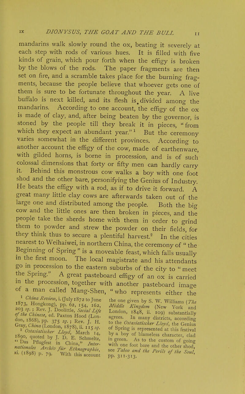 mandarins walk slowly round the ox, beating it severely at each step with rods of various hues. It is filled with five kinds of grain, which pour forth when the effigy is broken by the blows of the rods. The paper fragments are then set on fire, and a scramble takes place for the burning frag- ments, because the people believe that whoever gets one of them is sure to be fortunate throughout the year. A live buffalo is next killed, and its flesh is,divided among the mandarins. According to one account, the effigy of the ox is made of clay, and, after being beaten by the governor, is stoned by the people till they break it in pieces, from which they expect an abundant year. ^ But the ceremony varies somewhat in the different provinces. According to another account the effigy of the cow, made of earthenware, with gilded horns, is borne in procession, and is of such colossal dimensions that forty or fifty men can hardly carry it. Behind this monstrous cow walks a boy with one foot shod and the other bare, personifying the Genius of Industry. He beats the effigy with a rod, as if to drive it forward. A great many little clay cows are afterwards taken out of the large one and distributed among the people. Both the big cow and the little ones are then broken in pieces, and the people take the sherds home with them in order to grind them to powder and strew the powder on their fields, for they think thus to secure a plentiful harvest.^ In the cities nearest to Weihaiwei, in northern China, the ceremony of  the Beginning of Spring  is a moveable feast, which falls usually m the first moon. The local magistrate and his attendants go m procession to the eastern suburbs of the city to  meet the Spring. A great pasteboard effigy of an ox is carried m the procession, together with another pasteboard image of a man called Mang-Shen, who represents either the ^ China /Review i. (July 1872 to June the one given by S. W. Williams (The 1873, Hongkong) pp. 62, 154, 162, Middle Kingdom (New Yoric and 7ih!-6u::e\,^^^^^^ L-^-' ^848, ii. 10 r subSanti ny don iS nn 1! Hood (Lon- agrees. In many districts, according S; r-f ^' 'K'^^- J- ^° Osiasiatischer Lloyd th^ QeZs ^C^^S^rll^Til' V' f represented'at'tl^: ^^1 XI. ii09») p. 79. With this account pp. 311-313. '