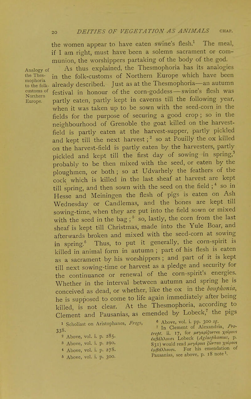 the women appear to have eaten swine's flesh.^ The meal, if I am right, must have been a solemn sacrament or com- munion, the worshippers partaking of the body of the god. Analogy of As thus explained, the Thesmophoria has its analogies theThes- -^^ -^^^ folk-customs of Northern Europe which have been t^°the°foik- already described. Just as at the Thesmophoria—an autumn customs of festival in honour of the corn-goddess — swine's flesh was Europe^ partly eaten, partly kept in caverns till the following year, when it was taken up to be sown with the seed-corn in the fields for the purpose of securing a good crop ; so in the neighbourhood of Grenoble the goat killed on the harvest- field is partly eaten at the harvest-supper, partly pickled and kept till the next harvest; ^ so at Pouilly the ox killed on the harvest-field is partly eaten by the harvesters, partly pickled and kept till the first day of sowing in spring,^ probably to be then mixed with the seed, or eaten by the ploughmen, or both ; so at Udvarhely the feathers of the cock which is killed in the last sheaf at harvest are kept till spring, and then sown with the seed on the field ; * so in Hesse and Meiningen the flesh of pigs is eaten on Ash Wednesday or Candlemas, and the bones are kept till sowing-time, when they are put into the field sown or mixed with the seed in the bag ;' so, lastly, the corn from the last sheaf is kept till Christmas, made into the Yule Boar, and afterwards broken and mixed with the seed-corn at sowing in spring.' Thus, to put it generally, the corn-spirit is killed in animal form in autumn ; part of his flesh is eaten as a sacrament by his worshippers ; and part of it is kept till next sowing-time or harvest as a pledge and security for the continuance or renewal of the corn-spirit's energies. Whether in the interval between autumn and spring he is conceived as dead, or whether, like the ox in the boupkonia, he is supposed to come to life again immediately after bemg killed, is not clear. At the Thesmophoria, according to Clement and Pausanias, as emended by Lobeck,^ the pigs 1 Scholiast on Aristophanes, Frogs, « Above, vol i. pp. 300 sq „ 7 In Clement of Alexandria, Fro- ' , . trept. ii. 17. for M-^o-P^^ovTe^ xo^po^'^ 2 Above, vol. 1. p. 285. iKpdWovac Lobeck {Aglaophavius, p. 3 Above, vol. i. p. 290. 831) would read fx.^'^i.poi.i ^Civras x°^P'>^ * Above, vol. i. p. 278. ^^^dWowt. For his emendation of 6 Above, vol. i. p. 300. Pausanias, see above, p. 18 note .
