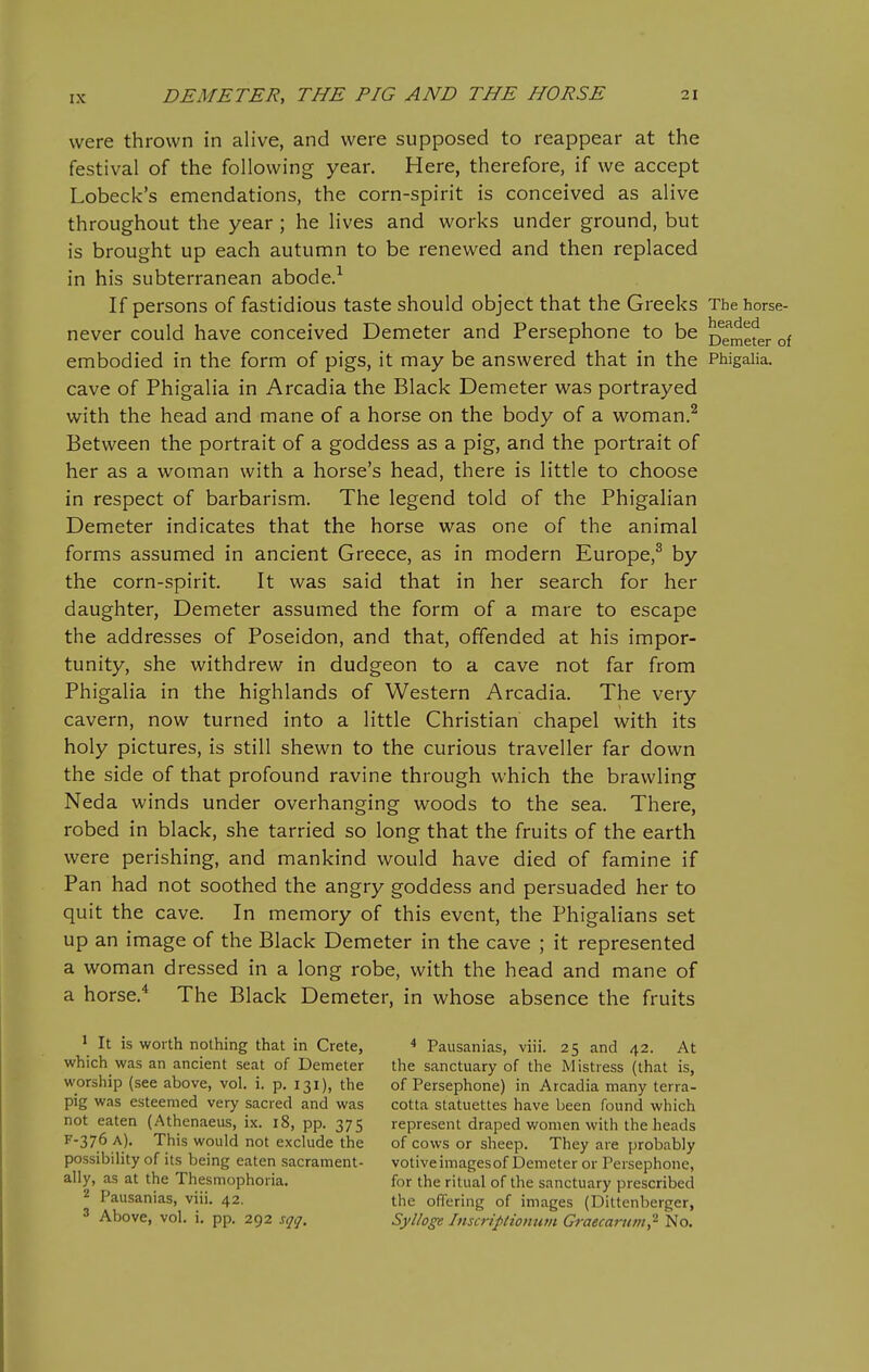 were thrown in alive, and were supposed to reappear at the festival of the following year. Here, therefore, if we accept Lobeck's emendations, the corn-spirit is conceived as alive throughout the year ; he lives and works under ground, but is brought up each autumn to be renewed and then replaced in his subterranean abode.^ If persons of fastidious taste should object that the Greeks The horse- never could have conceived Demeter and Persephone to be Demefer of embodied in the form of pigs, it may be answered that in the Phigaiia. cave of Phigaiia in Arcadia the Black Demeter was portrayed with the head and mane of a horse on the body of a woman.^ Between the portrait of a goddess as a pig, and the portrait of her as a woman with a horse's head, there is little to choose in respect of barbarism. The legend told of the Phigalian Demeter indicates that the horse was one of the animal forms assumed in ancient Greece, as in modern Europe,^ by the corn-spirit. It was said that in her search for her daughter, Demeter assumed the form of a mare to escape the addresses of Poseidon, and that, offended at his impor- tunity, she withdrew in dudgeon to a cave not far from Phigaiia in the highlands of Western Arcadia. The very cavern, now turned into a little Christian chapel with its holy pictures, is still shewn to the curious traveller far down the side of that profound ravine through which the brawling Neda winds under overhanging woods to the sea. There, robed in black, she tarried so long that the fruits of the earth were perishing, and mankind would have died of famine if Pan had not soothed the angry goddess and persuaded her to quit the cave. In memory of this event, the Phigalians set up an image of the Black Demeter in the cave ; it represented a woman dressed in a long robe, with the head and mane of a horse.* The Black Demeter, in whose absence the fruits 1 It is worth nothing that in Crete, which was an ancient seat of Demeter worship (see above, vol. i. p. 131), the pig was esteemed very sacred and was not eaten (Athenaeus, ix. 18, pp. 375 5^-376 A). This would not exclude the possibility of its being eaten sacrament- ally, as at the Thesmophoria. 2 Pausanias, viii. 42. 3 Above, vol. i. pp. 292 sqq. * Pausanias, viii. 25 and 42. At the sanctuary of the Mistress (that is, of Persephone) in Arcadia many terra- cotta statuettes have been found which represent draped women with the heads of cows or sheep. They are probably votiveimagesof Demeter or Persephone, for the ritual of the sanctuary prescribed the offering of images (Dittenberger, Sylloge Inscriptiomim Graecartim,^ No.