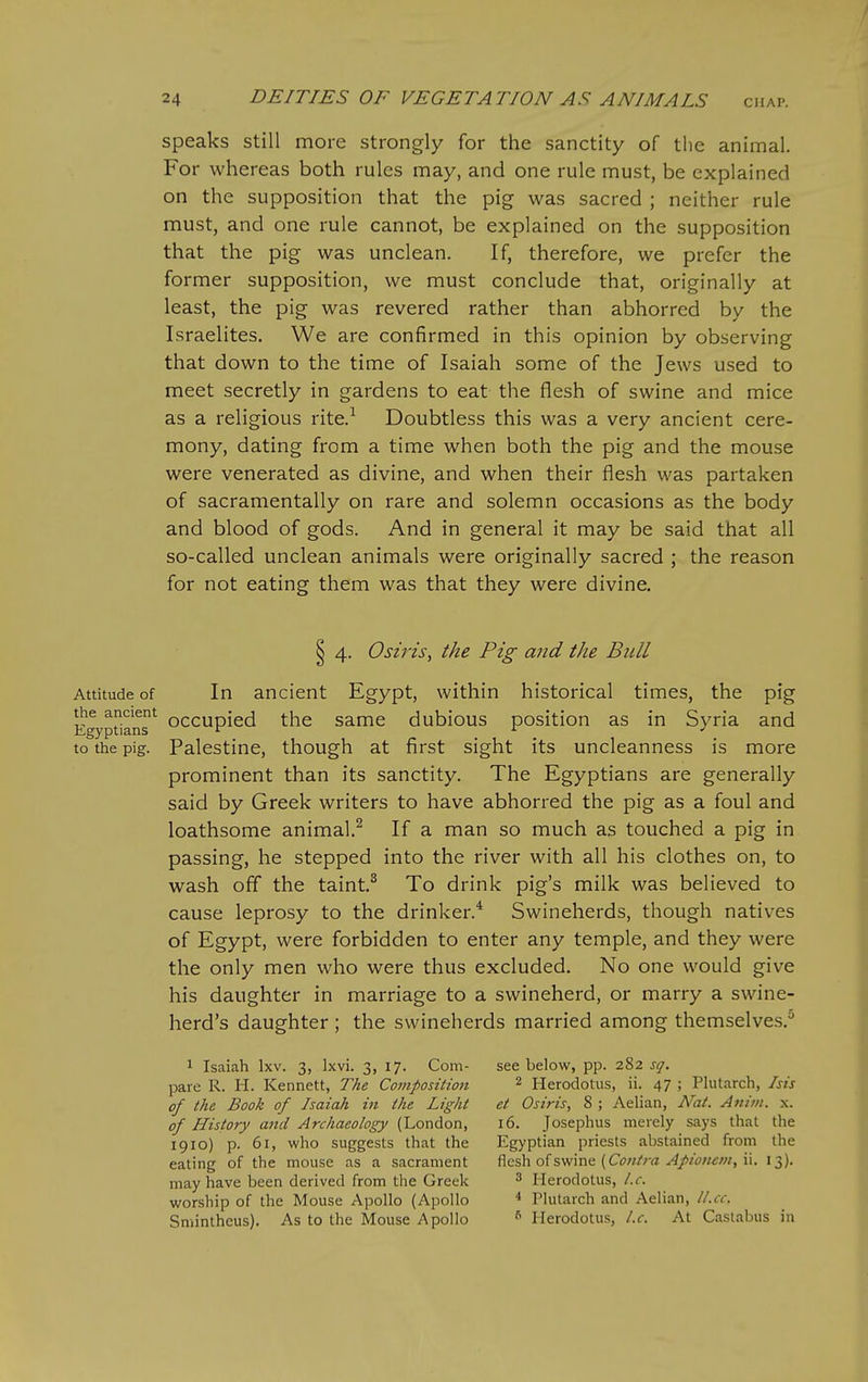 speaks still more strongly for the sanctity of the animal. For whereas both rules may, and one rule must, be explained on the supposition that the pig was sacred ; neither rule must, and one rule cannot, be explained on the supposition that the pig was unclean. If, therefore, we prefer the former supposition, we must conclude that, originally at least, the pig was revered rather than abhorred by the Israelites. We are confirmed in this opinion by observing that down to the time of Isaiah some of the Jews used to meet secretly in gardens to eat the flesh of swine and mice as a religious rite.^ Doubtless this was a very ancient cere- mony, dating from a time when both the pig and the mouse were venerated as divine, and when their flesh was partaken of sacramentally on rare and solemn occasions as the body and blood of gods. And in general it may be said that all so-called unclean animals were originally sacred ; the reason for not eating them was that they were divine. § 4. Osiris, the Pig and the Bull Attitude of In ancient Egypt, within historical times, the pig Egyptians^ occupicd the Same dubious position as in Syria and to the pig. Palestine, though at first sight its uncleanness is more prominent than its sanctity. The Egyptians are generally said by Greek writers to have abhorred the pig as a foul and loathsome animal.^ If a man so much as touched a pig in passing, he stepped into the river with all his clothes on, to wash ofl the taint.^ To drink pig's milk was believed to cause leprosy to the drinker.* Swineherds, though natives of Egypt, were forbidden to enter any temple, and they were the only men who were thus excluded. No one would give his daughter in marriage to a swineherd, or marry a swine- herd's daughter ; the swineherds married among themselves.^ 1 Isaiah Ixv. 3, Ixvi. 3, 17. Com- see below, pp. 282 sq. pare R. H. Kennett, The Compositioti 2 Herodotus, ii. 47 ; Phitarch, his of the Book of Isaiah in the Light et Osiris, 8 ; Aelian, Nat. Atiiiii. x. of History and Archaeology (London, 16. Josephus merely says that the 1910) p. 61, who suggests that the Egyptian priests abstained from the eating of the mouse as a sacrament ficshoisv/'m^ (Contra Apion€m,i\. 13). may have been derived from the Greek ^ Herodotus, I.e. worship of the Mouse Apollo (Apollo ^ Plutarch and Aelian, l/.cc. Sniinthcus). As to the Mouse Apollo ^ Herodotus, I.e. At Castabus in