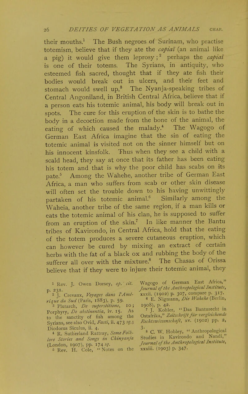 their mouths.^ The Bush negroes of Surinam, who practise totemism, beHeve that if they ate the capiai (an animal Hke a pig) it would give them leprosy; ^ perhaps the capiai is one of their totems. The Syrians, in antiquity, who esteemed fish sacred, thought that if they ate fish their bodies would break out in ulcers, and their feet and stomach would swell up.^ The Nyanja-speaking tribes of Central Angoniland, in British Central Africa, believe that if a person eats his totemic animal, his body will break out in spots. The cure for this eruption of the skin is to bathe the body in a decoction made from the bone of the animal, the eating of which caused the malady.* The Wagogo of German East Africa imagine that the sin of eating the totemic animal is visited not on the sinner himself but on his innocent kinsfolk. Thus when they see a child with a scald head, they say at once that its father has been eating his totem and that is why the poor child has scabs on its pate.^ Among the Wahehe, another tribe of German East Africa, a man who suffers from scab or other skin disease will often set the trouble down to his having unwittingly partaken of his totemic animal.*^ Similarly among the Waheia, another tribe of the same region, if a man kills or eats the totemic animal of his clan, he is supposed to suffer from an eruption of the skin.^ In like manner the Bantu tribes of Kavirondo, in Central Africa, hold that the eating of the totem produces a severe cutaneous eruption, which can however be cured by mixing an extract of certain herbs with the fat of a black ox and rubbing the body of the sufferer all over with the mixture.^ The Chasas of Orissa believe that if they were to injure their totemic animal, they 1 Rev. J. Owen Dorsey, op.' cit. p. 231. 2 J. Crevaux, Voyages dans rA7ni- du (Paris, 1883), p. 59. 3 Plutarch, De superstitione, 10; Porphyry, De absthientia, iv. 15. As to the sanctity of fish among the Syrians, see also Ovid, Fasli, ii. 473 ^l-'i Diodorus Siculus, ii. 4. * R. Sutherland Rattray, Some Folk- lore Stories and Songs in Chinyatija (London, 1907), pp. ilA^^- & Rev. II. Cole,  Notes on the Wagogo of German East Africa, Journal of the Anthropological Institute, xxxii. (1902) p. 307, compare p. 317. 6 E. Nigmann, Die Wahehe (Berlin, 1908), p. 42. , . 7 J. Kohler, Das Banturecht m Ostafrika, Zeitschrift fur vergleichende Rechtsivissenschaft, xv. (1902) pp. 2, 3. 8 c. W. Hobley,  Anthropological Studies in Kavirondo and Nandi, Jourftal of the Anthropological Institute, xxxiii. (1903) P- 347-