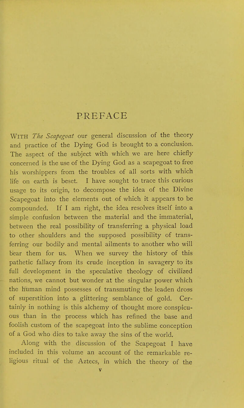 PREFACE With The Scapegoat our general discussion of the theory and practice of the Dying God is brought to a conclusion. The aspect of the subject with which we are here chiefly concerned is the use of the Dying God as a scapegoat to free his worshippers from the troubles of all sorts with which Hfe on earth is beset. I have sought to trace this curious usage to its origin, to decompose the idea of the Divine Scapegoat into the elements out of which it appears to be compounded. If I am right, the idea resolves itself into a simple confusion between the material and the immaterial, between the real possibility of transferring a physical load to other shoulders and the supposed possibility of trans- ferring our bodily and mental ailments to another who will bear them for us. When we survey the history of this pathetic fallacy from its crude inception in savagery to its full development in the speculative theology of civilized nations, we cannot but wonder at the singular power which the human mind possesses of transmuting the leaden dross of superstition into a glittering semblance of gold. Cer- tainly in nothing is this alchemy of thought more conspicu- ous than in the process which has refined the base and foolish custom of the scapegoat into the sublime conception of a God who dies to take away the sins of the world. Along with the discussion of the Scapegoat I have included in this volume an account of the remarkable re- ligious ritual of the Aztecs, in which the theory of the