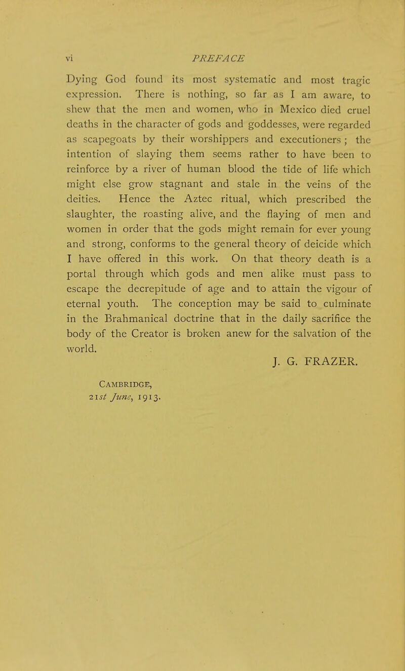 Dying God found its most systennatic and most tragic expression. There is nothing, so far as I am aware, to shew that the men and women, who in Mexico died cruel deaths in the character of gods and goddesses, were regarded as scapegoats by their worshippers and executioners ; the intention of slaying them seems rather to have been to reinforce by a river of human blood the tide of life which might else grow stagnant and stale in the veins of the deities. Hence the Aztec ritual, which prescribed the slaughter, the roasting alive, and the flaying of men and women in order that the gods might remain for ever young and strong, conforms to the general theory of deicide which I have offered in this work. On that theory death is a portal through which gods and men alike must pass to escape the decrepitude of age and to attain the vigour of eternal youth. The conception may be said to culminate in the Brahmanical doctrine that in the daily sacrifice the body of the Creator is broken anew for the salvation of the world. J. G. FRAZER. Cambridge,