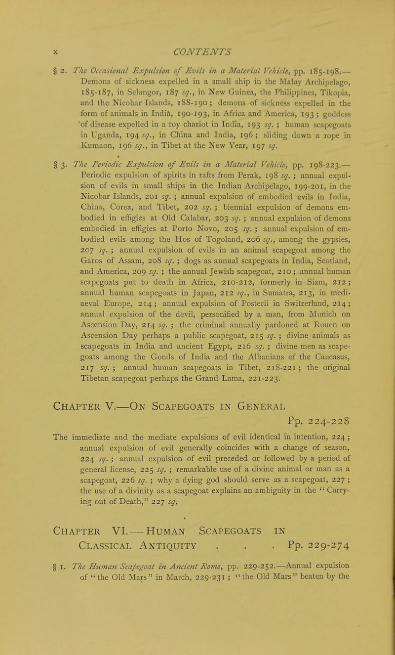 § 2. The Occasional Expulsion of Evils in a Material Vehicle, pp, 185-198.— Demons of sickness expelled in a small ship in the Malay Archipelago, 185-187, in Sclangor, 187 sq., in New Guinea, the Philippines, Tikopia, and the Nicobar Islands, 188-190; demons of sickness expelled in the form of animals in India, 190-193, in Africa and America, 193 ; goddess 'of disease expelled in a toy chariot in India, 193 sq. ; human scapegoats in Uganda, 194 sq., in China and India, 196 ; sliding down a rope in Kumaon, 196 sq., in Tibet at the New Year, 197 sq. § 3. The Periodic Expulsion of Evils hi a Material Vehicle, pp. 198-223.— Periodic expulsion of spirits in rafts from Perak, 198 sq. ; annual expul- sion of evils in small ships in the Indian Archipelago, 199-201, in the Nicobar Islands, 201 sq. ; annual expulsion of embodied evils in India, China, Corea, and Tibet, 202 sq. ; biennial expulsion of demons em- bodied in effigies at Old Calabar, 203 sq. ; annual expulsion of demons embodied in effigies at Porto Novo, 205 sq. ; annual expulsion of em- bodied evils among the Hos of Togoland, 206 sq., among the gypsies, 207 sq. ; annual expulsion of evils in an animal scapegoat among the Garos of Assam, 208 sq. ; dogs as annual scapegoats in India, Scotland, and America, 209 sq. ; the annual Jewish scapegoat, 210 ; annual human scapegoats put to death in Africa, 210-212, formerly in Siam, 212 ; annual human scapegoats in Japan, 212 sq., in Sumatra, 213, in medi- aeval Europe, 214; annual expulsion of Posterli in Switzerland, 214; annual expulsion of the devil, personified by a man, from Munich on Ascension Day, 214 sq. ; the criminal annually pardoned at Rouen on Ascension Day perhaps a public scapegoat, 215 sq. ; divine animals as scapegoats in India and ancient Egypt, 216 sq. ; divine men as scape- goats among the Gonds of India and the Albanians of the Caucasus, 217 sq. ; annual human scapegoats in Tibet, 218-221 ; the original Tibetan scapegoat perhaps the Grand Lama, 221-223. Chapter V.—On Scapegoats in General Pp. 224-228 The immediate and the mediate expulsions of evil identical in intention, 224; annual expulsion of evil generally coincides with a change of season, 224 sq. ; annual expulsion of evil preceded or followed by a period of general license, 225 sq. ; remarkable use of a divine animal or man as a scapegoat, 226 sq. ; why a dying god should serve as a scapegoat, 227 ; the use of a divinity as a scapegoat explains an ambiguity in the  Carry- ing out of Death, 227 sq. Chapter VI. — Human Scapegoats in Classical Antiquity . . .Pp. 229-274 § I. The Human Scapegoat in A7tcient Rome, pp. 229-252.—Annual expulsion of the Old Mars in March, 229-231 ; the Old Mars beaten by the