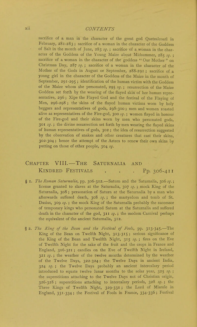 sacrifice of a man in the character of the great god Quetzalcoatl in February, 281-283 ; sacrifice of a woman in the character of the Goddess of Salt in the month of June, 283 sq. ; sacrifice of a woman in the char- acter of the Goddess of the Young Maize about Midsummer, 285 sq. ; sacrifice of a woman in the character of the goddess  Our Mother  on Christmas Day, 287 sq. ; sacrifice of a woman in the character of the Mother of the Gods in August or September, 288-291 ; sacrifice of a young girl in the character of the Goddess of the Maize in the month of September, 291-295 ; identification of the human victim with the Goddess of the Maize whom she personated, 295 sq. ; resurrection of the Maize Goddess set forth by the wearing of the flayed skin of her human repre- sentative, 296; Xipe the Flayed God and the festival of the Flaying of Men, 296-298; the skins of the flayed human victims worn by holy beggars and representatives of gods, 298-300; men and women roasted alive as representatives of the Fire-god, 300 sq. ; women flayed in honour of the Fire-god and their skins worn by men who personated gods, 301 sq. ; the divine resurrection set forth by men wearing the flayed skins of human representatives of gods, 302 ; the idea of resurrection suggested by the observation of snakes and other creatures that cast their skins, 302-304; hence the attempt of the Aztecs to renew their own skins by putting on those of other people, 304 sq. Chapter VIII.—The Saturnalia and Kindred Festivals . . .Pp. 306-411 § I, The Roman Saturnalia, pp. 306-312.—Saturn and the Saturnalia, 306 j^.; license granted to slaves at the Saturnalia, 307 sq. ; mock ICing of the Saturnalia, 308 ; personation of Saturn at the Saturnalia by a man who afterwards suffered death, 308 sq. ; the martyrdom and tomb of St. Dasius, 309 sq. ; the mock King of the Saturnalia probably the successor of temporary kings who personated Saturn at the Saturnalia and suffered death in the character of the god, 311 sq. ; the modern Carnival perhaps the equivalent of the ancient Saturnalia, 312. § 2. T/ie King of the Bean and the Festival of Fools, pp. 313-345.—The King of the Bean on Twelfth Night, 313-315; serious significance of the King of the Bean and Twelfth Night, 315 sq. ; fires on the Eve of Twelfth Night for the sake of the fruit and the crops in France and England, 316-321 ; candles on the Eve of Twelfth Night in Ireland, 321 sq, ; the weather of the twelve months determined by the weather of the Twelve Days, 322-324; the Twelve Days in ancient India, 324 sq. ; the Twelve Days probably an ancient intercalary period introduced to equate twelve lunar months to the solar year, 325 sq. ; the superstitions attaching to the Twelve Days not of Christian origin, 326-328 ; superstitions attaching to intercalary periods, 328 sq. ; the Three Kings of Twelfth Night, 329-331 ; the Lord of Misrule in England, 331-334; the Festival of Fools in France, 334-336; Festival