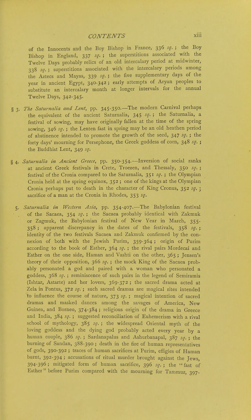 of the Innocents and the Boy Bishop in France, 336 sq. ; the Boy Bishop in England, 337 sq. the superstitions associated with the Twelve Days probably relics of an old intercalary period at midwinter, 338 sq. ; superstitions associated with the intercalary periods among the Aztecs and Mayas, 339 sq. ; the five supplementary days of the year in ancient Egypt, 340-342 ; early attempts of Aryan peoples to substitute an intercalary month at longer intervals for the annual Twelve Days, 342-345. § 3. The Saturnalia and Lent, pp. 345-350.—The modern Carnival perhaps the equivalent of the ancient Saturnalia, 345 sq. ; the Saturnalia, a festival of sowing, may have originally fallen at the time of the spring sowing, 346 sq. ; the Lenten fast in spring may be an old heathen period of abstinence intended to promote the growth of the seed, 347 sq. ; the forty days' mourning for Persephone, the Greek goddess of corn, 348 sq. ; the Buddhist Lent, 349 sq. § 4. Saturnalia in Ancient Greece, pp. 350-354.—Inversion of social ranks at ancient Greek festivals in Crete, Troezen, and Thessaly, 350 sq. ; festival of the Cronia compared to the Saturnalia, 351 sq. ; the Olympian Cronia held at the spring equinox, 352 ; one of the kings at the Olympian Cronia perhaps put to death in the character of King Cronus, 352 sq. • sacrifice of a man at the Cronia in Rhodes, 353 sq. 5. Saturnalia in Western Asia, pp. 354-407.—The Babylonian festival of the Sacaea, 354 sq. ; the Sacaea probably identical with Zakmuk or Zagmuk, the Babylonian festival of New Year in March, 355- 358 ; apparent discrepancy in the dates of the festivals, 358 sq. ; identity of the two festivals Sacaea and Zakmuk confirmed by the con- nexion of both with the Jewish Purim, 359-364 ; origin of Purim according to the book of Esther, 364 sq. ; the rival pairs Mordecai and Esther on the one side, Haman and Vashti on the other, 365 ; Jensen's theory of their opposition, 366 sq. ; the mock King of the Sacaea prob- ably personated a god and paired with a woman who personated a goddess, 368 sq. ; reminiscence of such pairs in the legend of Semiramis (Ishtar, Astarte) and her lovers, 369-372 ; the sacred drama acted at Zela in Pontus, 372 sq. ; such sacred dramas are magical rites intended to influence the course of nature, 373 sq. ; magical intention of sacred dramas and masked dances among the savages of America, New Guinea, and Borneo, 374-384; religious origin of the drama in Greece and India, 384 sq. ; suggested reconciliation of Euhemerism with a rival school of mythology, 385 sq. ; the widespread Oriental myth of the loving goddess and the dying god probably acted every year by a human couple, 386 sq. ; Sardanapalus and Ashurbanapal, 387 sq. • the burning of Sandan, 388-390; death in the fire of human representatives of gods, 390-392 ; traces of human sacrifices at Purim, effigies of Haman burnt, 392-394; accusations of ritual murder brought against the Jews, 394-396; mitigated form of human sacrifice, 396 sq. ; the fast of Esther before Purim compared with the mourning for Tammuz, 397-